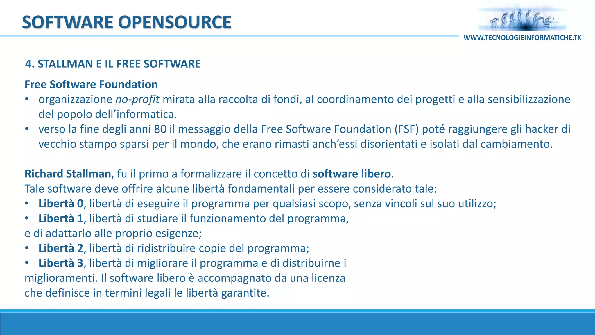 SOFTWARE OPENSOURCE
Free Software Foundation
• organizzazione no-profit mirata alla raccolta di fondi, al coordinamento dei progetti e alla sensibilizzazione
del popolo dell’informatica.
• verso la fine degli anni 80 il messaggio della Free Software Foundation (FSF) poté raggiungere gli hacker di
vecchio stampo sparsi per il mondo, che erano rimasti anch’essi disorientati e isolati dal cambiamento.
Richard Stallman, fu il primo a formalizzare il concetto di software libero.
Tale software deve offrire alcune libertà fondamentali per essere considerato tale:
• Libertà 0, libertà di eseguire il programma per qualsiasi scopo, senza vincoli sul suo utilizzo;
• Libertà 1, libertà di studiare il funzionamento del programma,
e di adattarlo alle proprio esigenze;
• Libertà 2, libertà di ridistribuire copie del programma;
• Libertà 3, libertà di migliorare il programma e di distribuirne i
miglioramenti. Il software libero è accompagnato da una licenza
che definisce in termini legali le libertà garantite.
WWW.TECNOLOGIEINFORMATICHE.TK
4. STALLMAN E IL FREE SOFTWARE
 