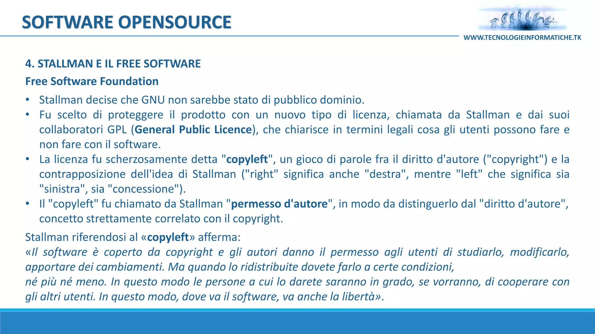 SOFTWARE OPENSOURCE
Free Software Foundation
• Stallman decise che GNU non sarebbe stato di pubblico dominio.
• Fu scelto di proteggere il prodotto con un nuovo tipo di licenza, chiamata da Stallman e dai suoi
collaboratori GPL (General Public Licence), che chiarisce in termini legali cosa gli utenti possono fare e
non fare con il software.
• La licenza fu scherzosamente detta "copyleft", un gioco di parole fra il diritto d'autore ("copyright") e la
contrapposizione dell'idea di Stallman ("right" significa anche "destra", mentre "left" che significa sia
"sinistra", sia "concessione").
• Il "copyleft" fu chiamato da Stallman "permesso d'autore", in modo da distinguerlo dal "diritto d'autore",
concetto strettamente correlato con il copyright.
Stallman riferendosi al «copyleft» afferma:
«Il software è coperto da copyright e gli autori danno il permesso agli utenti di studiarlo, modificarlo,
apportare dei cambiamenti. Ma quando lo ridistribuite dovete farlo a certe condizioni,
né più né meno. In questo modo le persone a cui lo darete saranno in grado, se vorranno, di cooperare con
gli altri utenti. In questo modo, dove va il software, va anche la libertà».
WWW.TECNOLOGIEINFORMATICHE.TK
4. STALLMAN E IL FREE SOFTWARE
 
