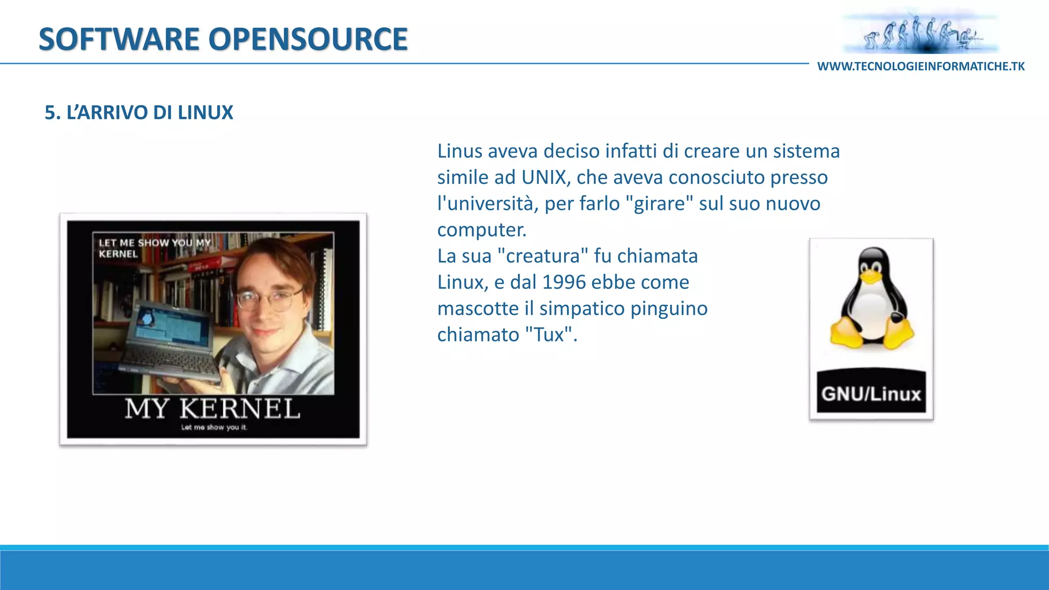 SOFTWARE OPENSOURCE
Linus aveva deciso infatti di creare un sistema
simile ad UNIX, che aveva conosciuto presso
l'università, per farlo "girare" sul suo nuovo
computer.
La sua "creatura" fu chiamata
Linux, e dal 1996 ebbe come
mascotte il simpatico pinguino
chiamato "Tux".
WWW.TECNOLOGIEINFORMATICHE.TK
5. L’ARRIVO DI LINUX
 