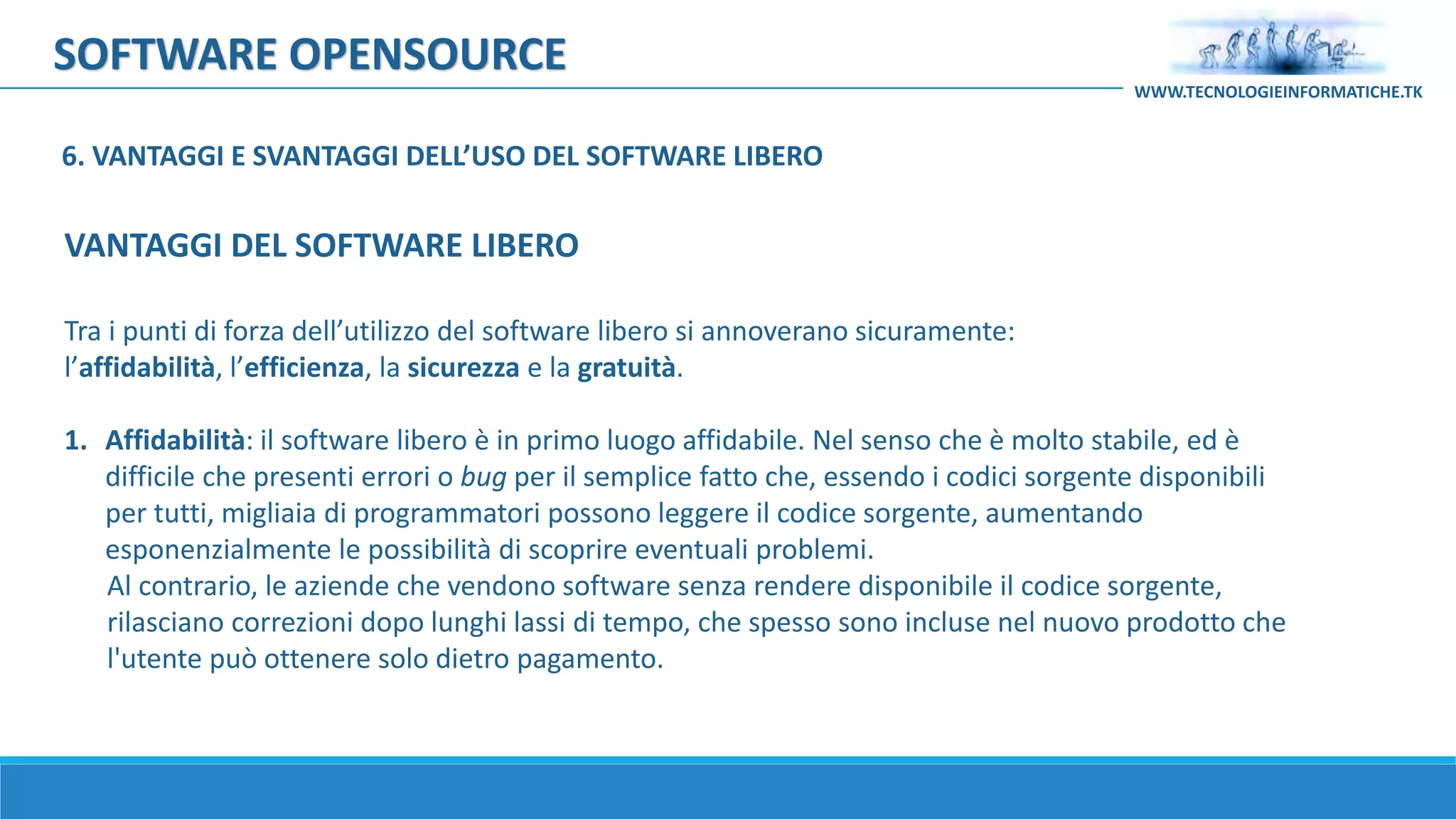 SOFTWARE OPENSOURCE
Tra i punti di forza dell’utilizzo del software libero si annoverano sicuramente:
l’affidabilità, l’efficienza, la sicurezza e la gratuità.
1. Affidabilità: il software libero è in primo luogo affidabile. Nel senso che è molto stabile, ed è
difficile che presenti errori o bug per il semplice fatto che, essendo i codici sorgente disponibili
per tutti, migliaia di programmatori possono leggere il codice sorgente, aumentando
esponenzialmente le possibilità di scoprire eventuali problemi.
Al contrario, le aziende che vendono software senza rendere disponibile il codice sorgente,
rilasciano correzioni dopo lunghi lassi di tempo, che spesso sono incluse nel nuovo prodotto che
l'utente può ottenere solo dietro pagamento.
VANTAGGI DEL SOFTWARE LIBERO
WWW.TECNOLOGIEINFORMATICHE.TK
6. VANTAGGI E SVANTAGGI DELL’USO DEL SOFTWARE LIBERO
 