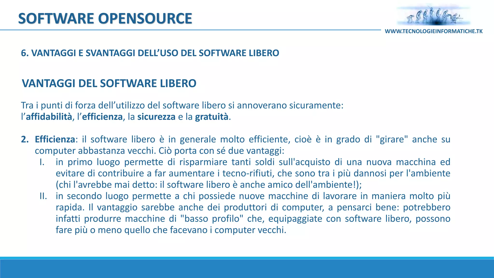 SOFTWARE OPENSOURCE
Tra i punti di forza dell’utilizzo del software libero si annoverano sicuramente:
l’affidabilità, l’efficienza, la sicurezza e la gratuità.
2. Efficienza: il software libero è in generale molto efficiente, cioè è in grado di "girare" anche su
computer abbastanza vecchi. Ciò porta con sé due vantaggi:
I. in primo luogo permette di risparmiare tanti soldi sull'acquisto di una nuova macchina ed
evitare di contribuire a far aumentare i tecno-rifiuti, che sono tra i più dannosi per l'ambiente
(chi l'avrebbe mai detto: il software libero è anche amico dell'ambiente!);
II. in secondo luogo permette a chi possiede nuove macchine di lavorare in maniera molto più
rapida. Il vantaggio sarebbe anche dei produttori di computer, a pensarci bene: potrebbero
infatti produrre macchine di "basso profilo" che, equipaggiate con software libero, possono
fare più o meno quello che facevano i computer vecchi.
WWW.TECNOLOGIEINFORMATICHE.TK
VANTAGGI DEL SOFTWARE LIBERO
6. VANTAGGI E SVANTAGGI DELL’USO DEL SOFTWARE LIBERO
 