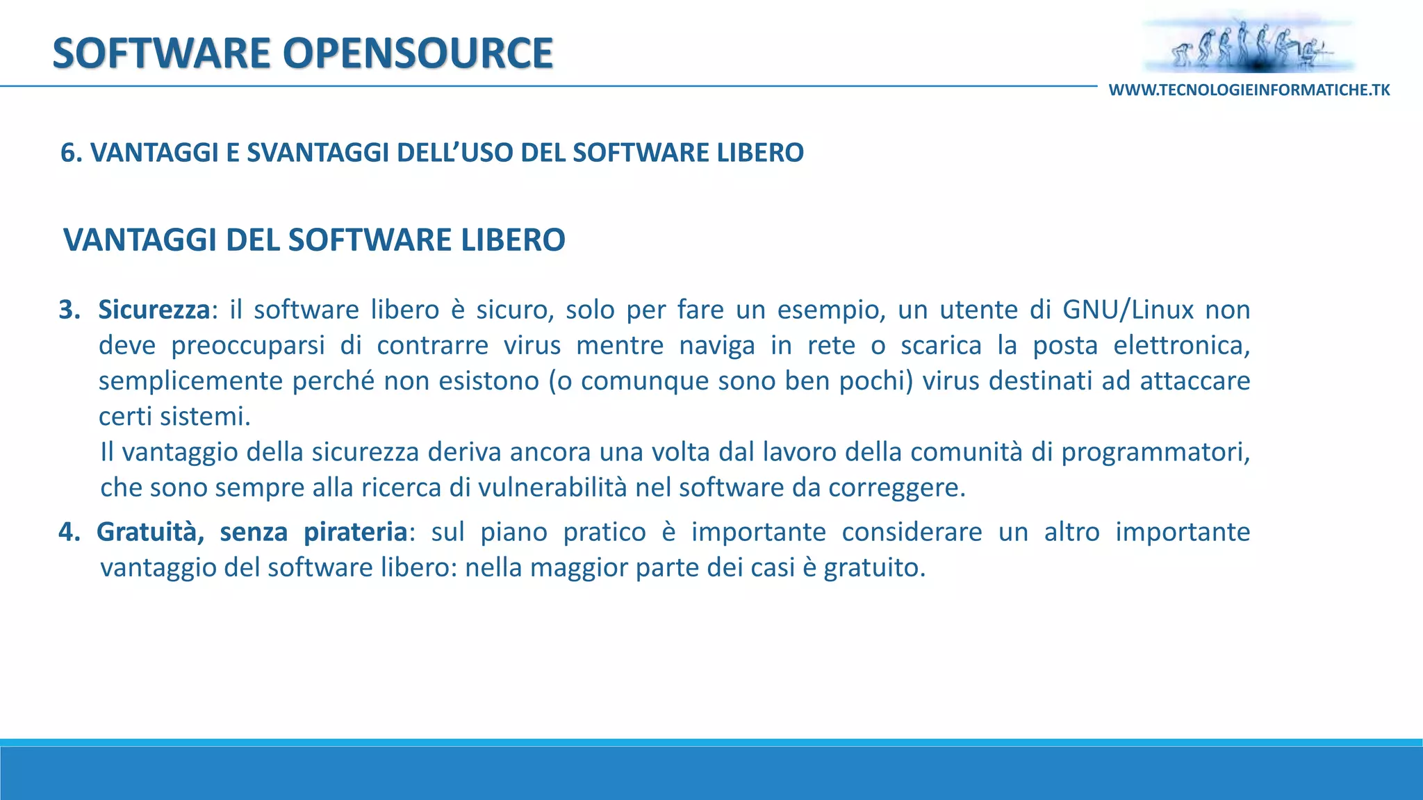 SOFTWARE OPENSOURCE
3. Sicurezza: il software libero è sicuro, solo per fare un esempio, un utente di GNU/Linux non
deve preoccuparsi di contrarre virus mentre naviga in rete o scarica la posta elettronica,
semplicemente perché non esistono (o comunque sono ben pochi) virus destinati ad attaccare
certi sistemi.
Il vantaggio della sicurezza deriva ancora una volta dal lavoro della comunità di programmatori,
che sono sempre alla ricerca di vulnerabilità nel software da correggere.
4. Gratuità, senza pirateria: sul piano pratico è importante considerare un altro importante
vantaggio del software libero: nella maggior parte dei casi è gratuito.
WWW.TECNOLOGIEINFORMATICHE.TK
VANTAGGI DEL SOFTWARE LIBERO
6. VANTAGGI E SVANTAGGI DELL’USO DEL SOFTWARE LIBERO
 