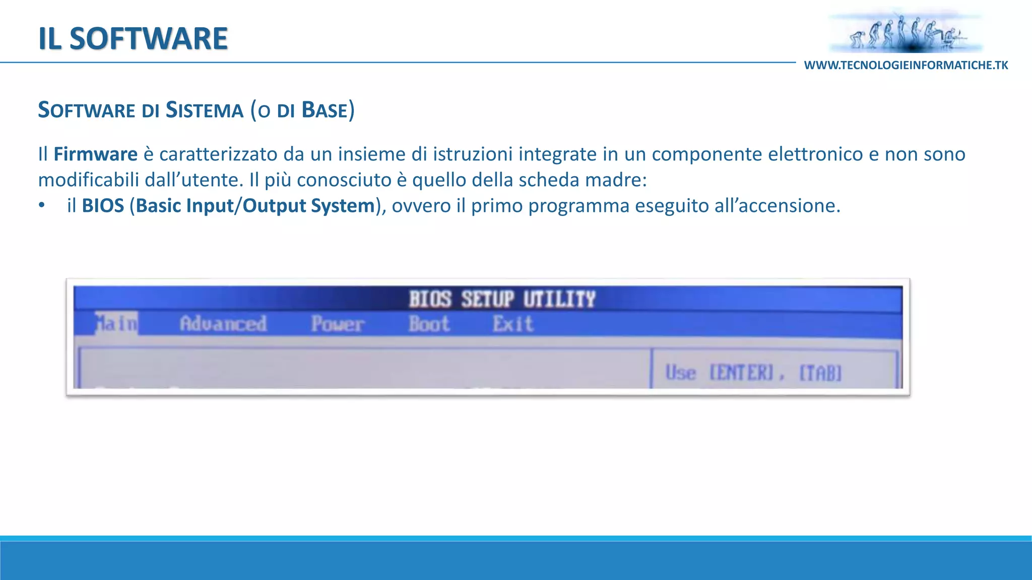 Il Firmware è caratterizzato da un insieme di istruzioni integrate in un componente elettronico e non sono
modificabili dall’utente. Il più conosciuto è quello della scheda madre:
• il BIOS (Basic Input/Output System), ovvero il primo programma eseguito all’accensione.
IL SOFTWARE
WWW.TECNOLOGIEINFORMATICHE.TK
SOFTWARE DI SISTEMA (o DI BASE)
 