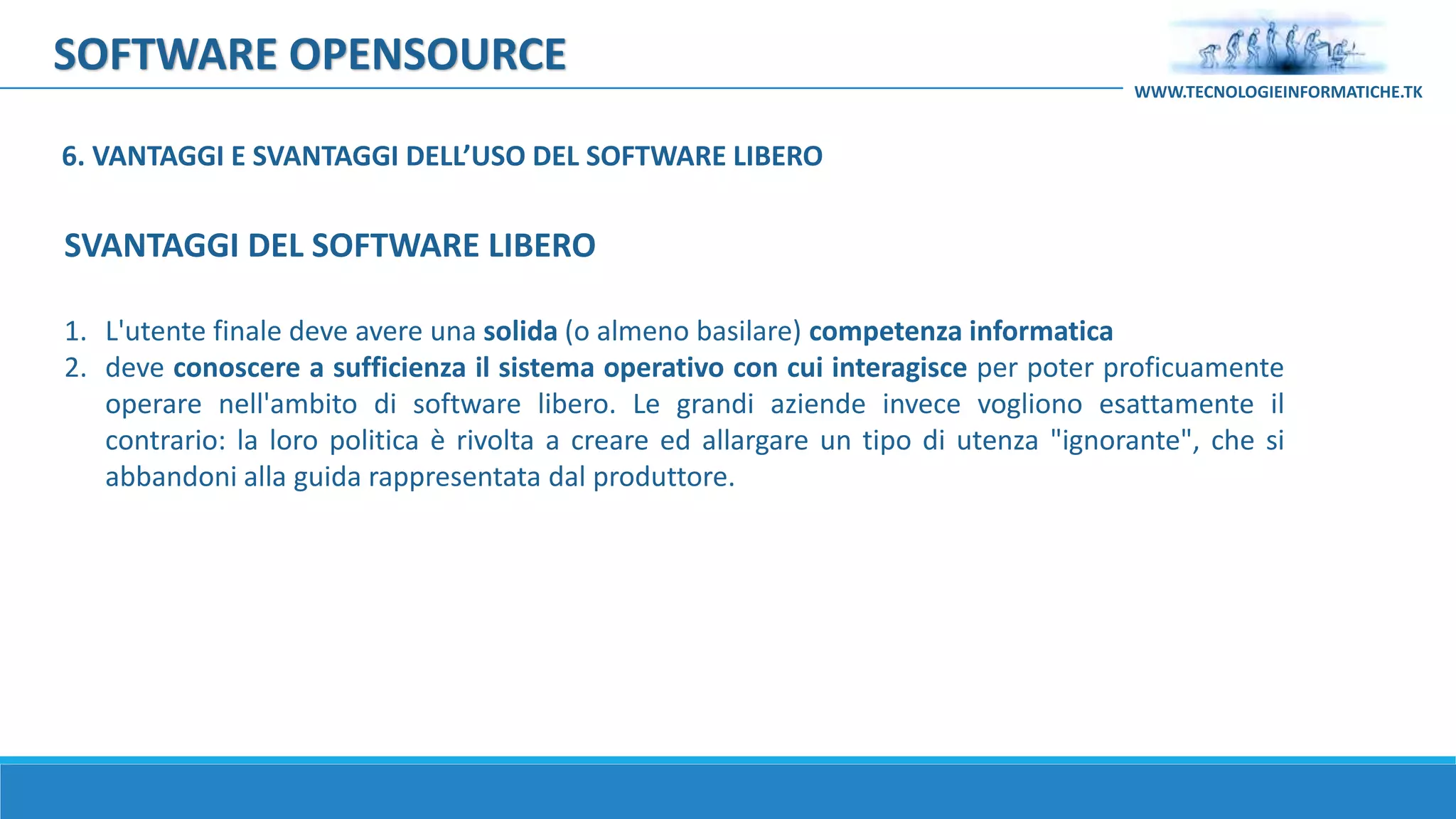 SOFTWARE OPENSOURCE
1. L'utente finale deve avere una solida (o almeno basilare) competenza informatica
2. deve conoscere a sufficienza il sistema operativo con cui interagisce per poter proficuamente
operare nell'ambito di software libero. Le grandi aziende invece vogliono esattamente il
contrario: la loro politica è rivolta a creare ed allargare un tipo di utenza "ignorante", che si
abbandoni alla guida rappresentata dal produttore.
WWW.TECNOLOGIEINFORMATICHE.TK
SVANTAGGI DEL SOFTWARE LIBERO
6. VANTAGGI E SVANTAGGI DELL’USO DEL SOFTWARE LIBERO
 