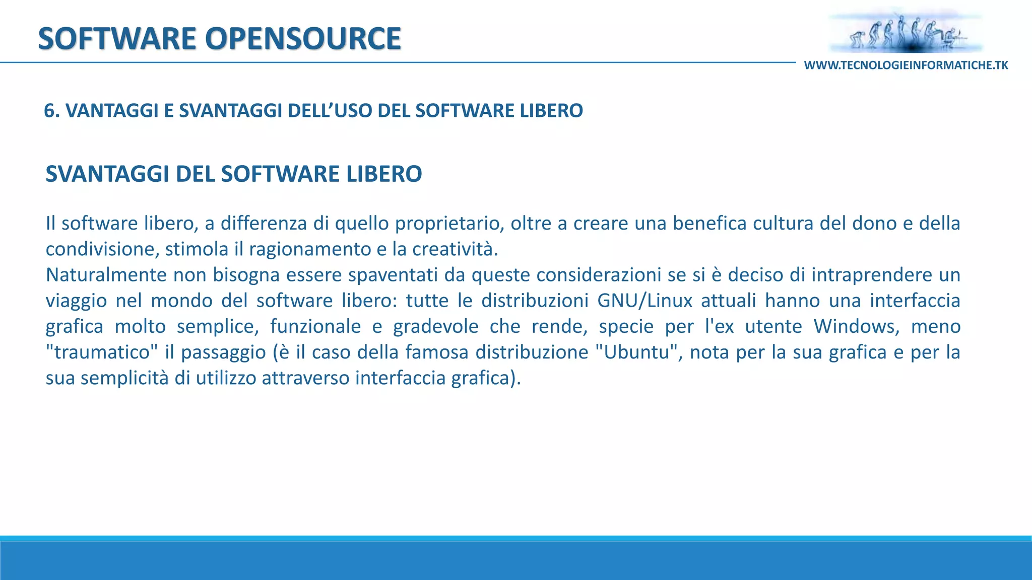 SOFTWARE OPENSOURCE
Il software libero, a differenza di quello proprietario, oltre a creare una benefica cultura del dono e della
condivisione, stimola il ragionamento e la creatività.
Naturalmente non bisogna essere spaventati da queste considerazioni se si è deciso di intraprendere un
viaggio nel mondo del software libero: tutte le distribuzioni GNU/Linux attuali hanno una interfaccia
grafica molto semplice, funzionale e gradevole che rende, specie per l'ex utente Windows, meno
"traumatico" il passaggio (è il caso della famosa distribuzione "Ubuntu", nota per la sua grafica e per la
sua semplicità di utilizzo attraverso interfaccia grafica).
WWW.TECNOLOGIEINFORMATICHE.TK
SVANTAGGI DEL SOFTWARE LIBERO
6. VANTAGGI E SVANTAGGI DELL’USO DEL SOFTWARE LIBERO
 