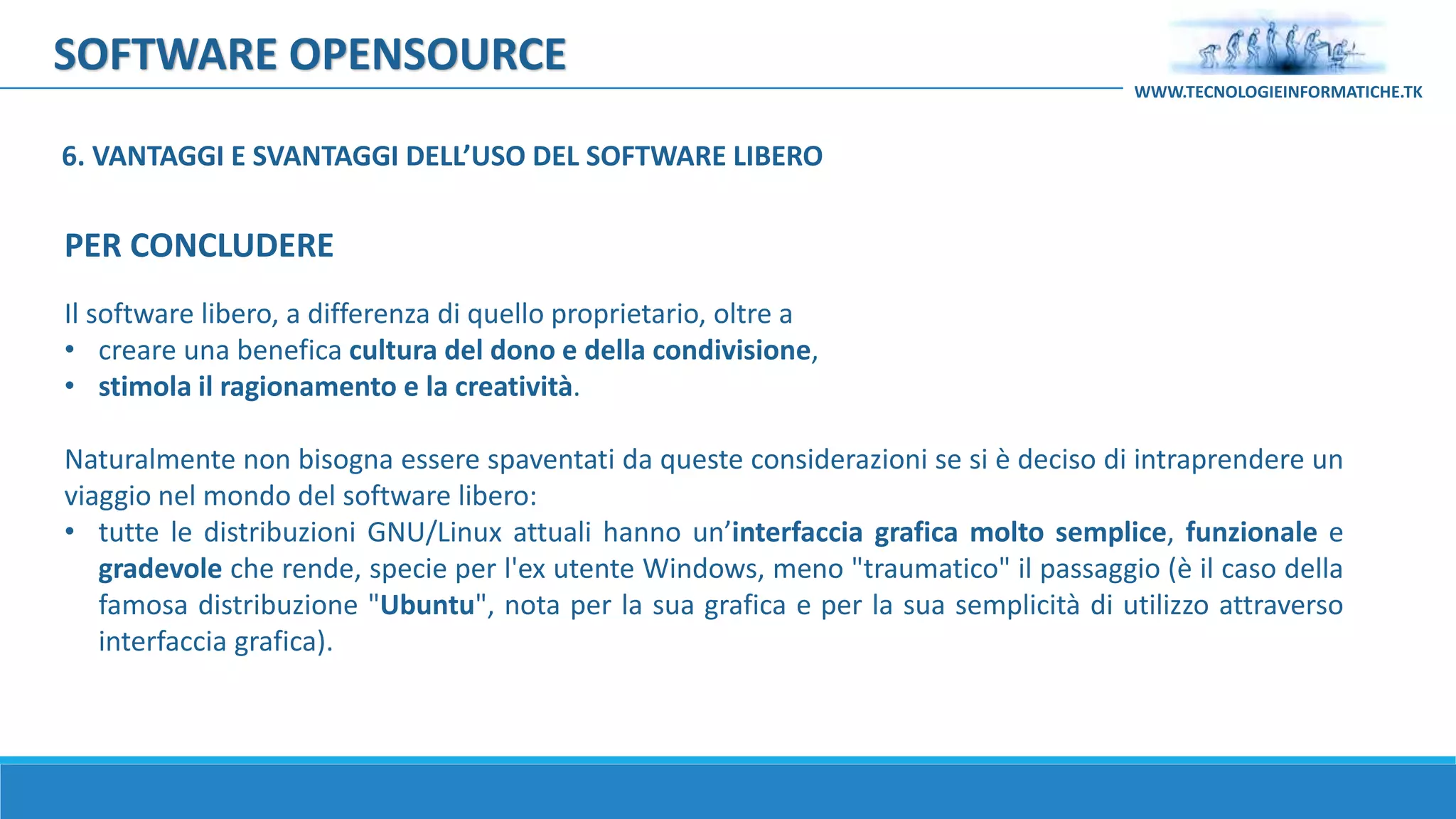SOFTWARE OPENSOURCE
Il software libero, a differenza di quello proprietario, oltre a
• creare una benefica cultura del dono e della condivisione,
• stimola il ragionamento e la creatività.
Naturalmente non bisogna essere spaventati da queste considerazioni se si è deciso di intraprendere un
viaggio nel mondo del software libero:
• tutte le distribuzioni GNU/Linux attuali hanno un’interfaccia grafica molto semplice, funzionale e
gradevole che rende, specie per l'ex utente Windows, meno "traumatico" il passaggio (è il caso della
famosa distribuzione "Ubuntu", nota per la sua grafica e per la sua semplicità di utilizzo attraverso
interfaccia grafica).
WWW.TECNOLOGIEINFORMATICHE.TK
PER CONCLUDERE
6. VANTAGGI E SVANTAGGI DELL’USO DEL SOFTWARE LIBERO
 