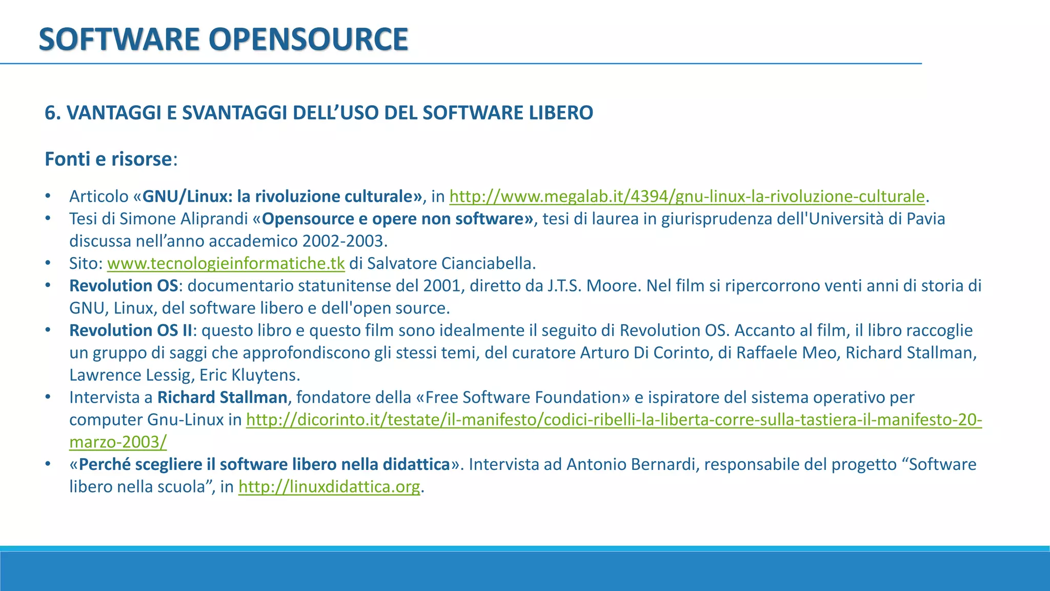 SOFTWARE OPENSOURCE
Fonti e risorse:
• Articolo «GNU/Linux: la rivoluzione culturale», in http://www.megalab.it/4394/gnu-linux-la-rivoluzione-culturale.
• Tesi di Simone Aliprandi «Opensource e opere non software», tesi di laurea in giurisprudenza dell'Università di Pavia
discussa nell’anno accademico 2002-2003.
• Sito: www.tecnologieinformatiche.tk di Salvatore Cianciabella.
• Revolution OS: documentario statunitense del 2001, diretto da J.T.S. Moore. Nel film si ripercorrono venti anni di storia di
GNU, Linux, del software libero e dell'open source.
• Revolution OS II: questo libro e questo film sono idealmente il seguito di Revolution OS. Accanto al film, il libro raccoglie
un gruppo di saggi che approfondiscono gli stessi temi, del curatore Arturo Di Corinto, di Raffaele Meo, Richard Stallman,
Lawrence Lessig, Eric Kluytens.
• Intervista a Richard Stallman, fondatore della «Free Software Foundation» e ispiratore del sistema operativo per
computer Gnu-Linux in http://dicorinto.it/testate/il-manifesto/codici-ribelli-la-liberta-corre-sulla-tastiera-il-manifesto-20-
marzo-2003/
• «Perché scegliere il software libero nella didattica». Intervista ad Antonio Bernardi, responsabile del progetto “Software
libero nella scuola”, in http://linuxdidattica.org.
6. VANTAGGI E SVANTAGGI DELL’USO DEL SOFTWARE LIBERO
 