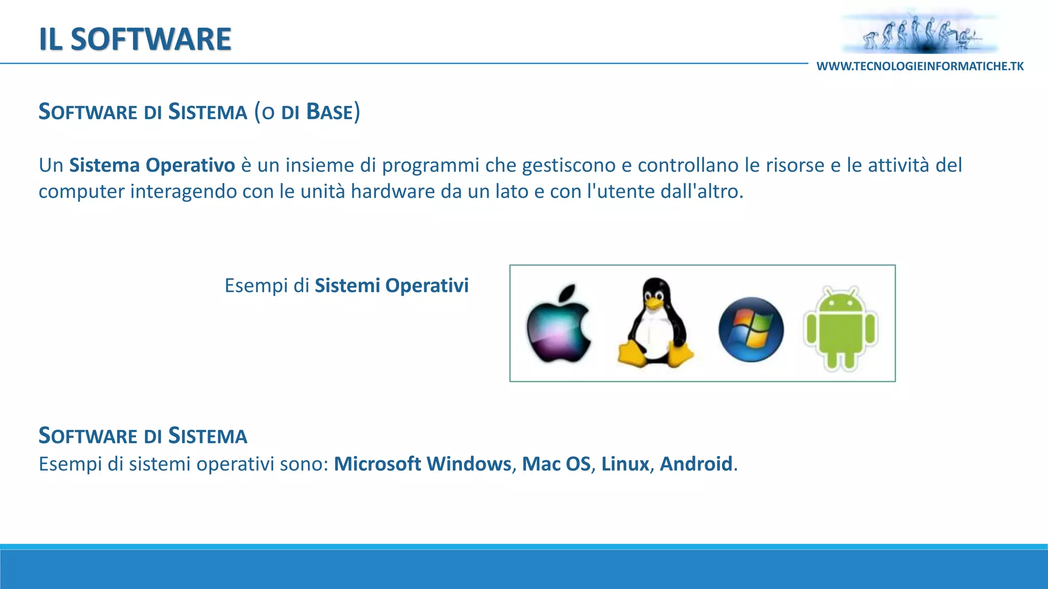 Un Sistema Operativo è un insieme di programmi che gestiscono e controllano le risorse e le attività del
computer interagendo con le unità hardware da un lato e con l'utente dall'altro.
Esempi di Sistemi Operativi
SOFTWARE DI SISTEMA
Esempi di sistemi operativi sono: Microsoft Windows, Mac OS, Linux, Android.
IL SOFTWARE
WWW.TECNOLOGIEINFORMATICHE.TK
SOFTWARE DI SISTEMA (o DI BASE)
 