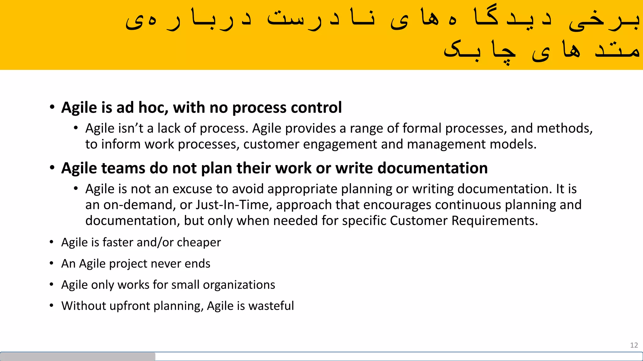 ‫ی‬‫درباره‬ ‫نادرست‬ ‫های‬‫دیدگاه‬ ‫برخی‬
‫چابک‬ ‫متدهای‬
• Agile is ad hoc, with no process control
• Agile isn’t a lack of process. Agile provides a range of formal processes, and methods,
to inform work processes, customer engagement and management models.
• Agile teams do not plan their work or write documentation
• Agile is not an excuse to avoid appropriate planning or writing documentation. It is
an on-demand, or Just-In-Time, approach that encourages continuous planning and
documentation, but only when needed for specific Customer Requirements.
• Agile is faster and/or cheaper
• An Agile project never ends
• Agile only works for small organizations
• Without upfront planning, Agile is wasteful
12
 