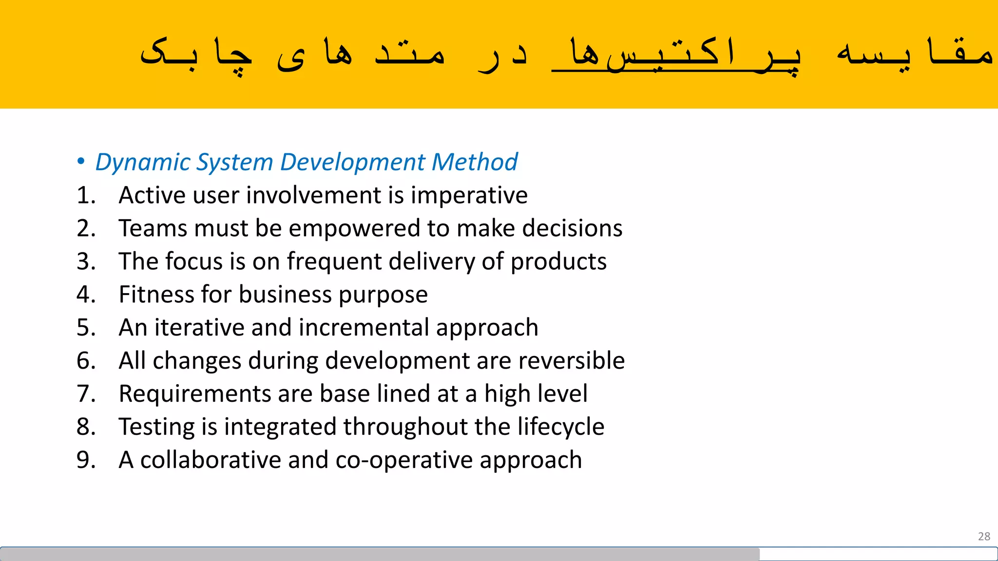 ‫مقایسه‬‫ها‬‫پراکتیس‬‫چابک‬ ‫متدهای‬ ‫در‬
• Dynamic System Development Method
1. Active user involvement is imperative
2. Teams must be empowered to make decisions
3. The focus is on frequent delivery of products
4. Fitness for business purpose
5. An iterative and incremental approach
6. All changes during development are reversible
7. Requirements are base lined at a high level
8. Testing is integrated throughout the lifecycle
9. A collaborative and co-operative approach
28
 