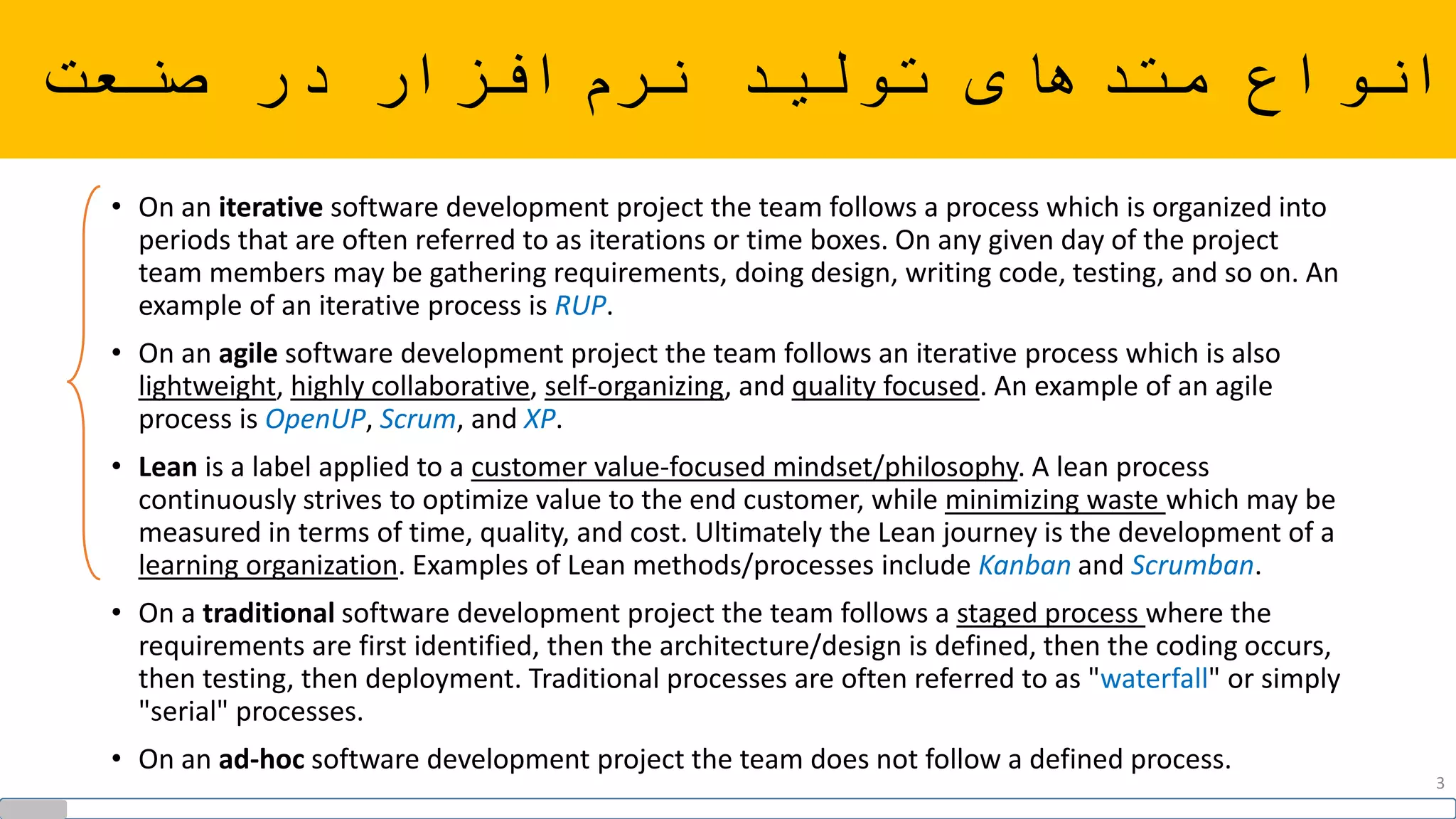‫صنعت‬ ‫در‬ ‫افزار‬‫نرم‬ ‫تولید‬ ‫متدهای‬ ‫انواع‬
• On an iterative software development project the team follows a process which is organized into
periods that are often referred to as iterations or time boxes. On any given day of the project
team members may be gathering requirements, doing design, writing code, testing, and so on. An
example of an iterative process is RUP.
• On an agile software development project the team follows an iterative process which is also
lightweight, highly collaborative, self-organizing, and quality focused. An example of an agile
process is OpenUP, Scrum, and XP.
• Lean is a label applied to a customer value-focused mindset/philosophy. A lean process
continuously strives to optimize value to the end customer, while minimizing waste which may be
measured in terms of time, quality, and cost. Ultimately the Lean journey is the development of a
learning organization. Examples of Lean methods/processes include Kanban and Scrumban.
• On a traditional software development project the team follows a staged process where the
requirements are first identified, then the architecture/design is defined, then the coding occurs,
then testing, then deployment. Traditional processes are often referred to as "waterfall" or simply
"serial" processes.
• On an ad-hoc software development project the team does not follow a defined process.
3
 