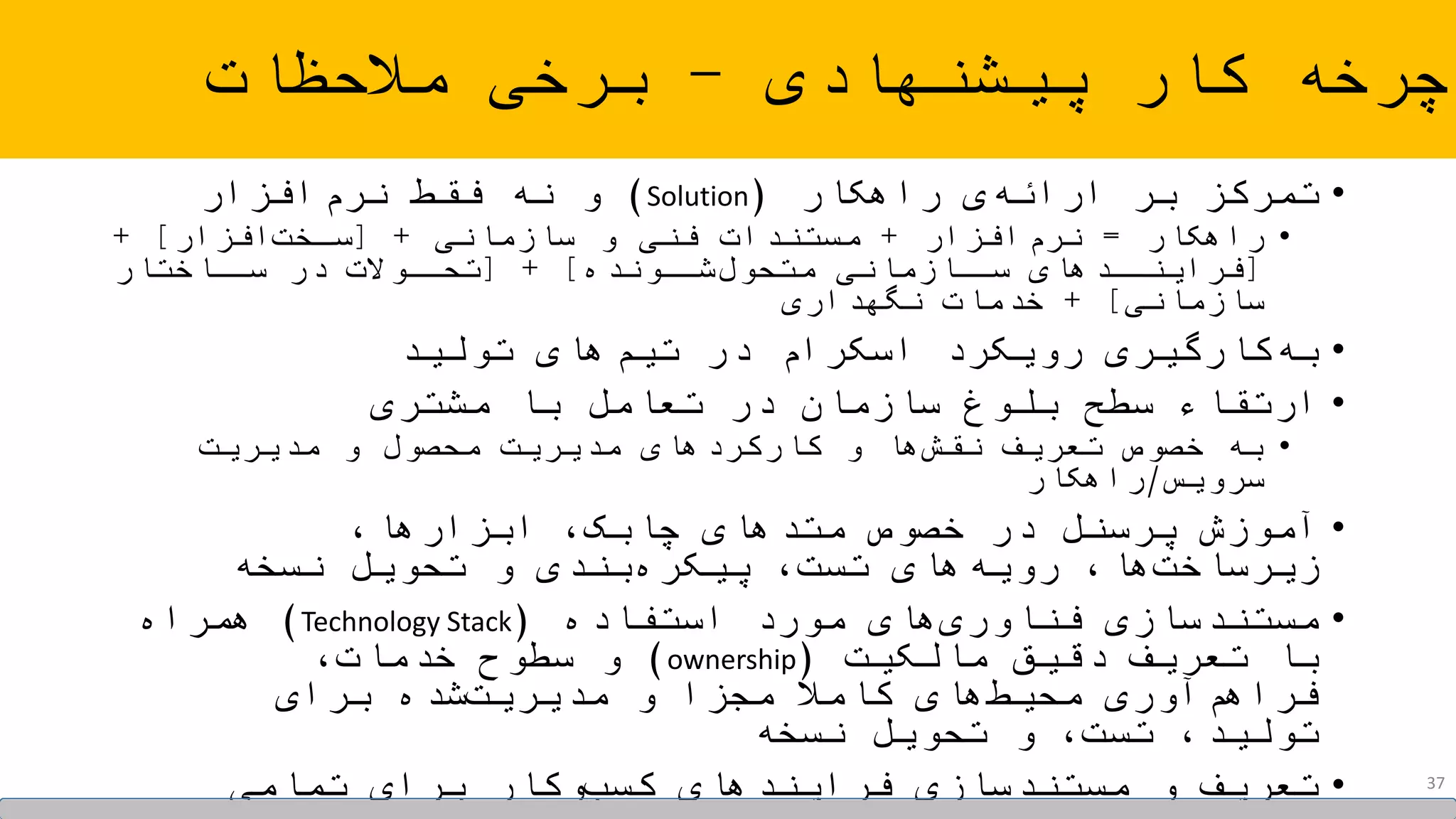 •‫راهکار‬ ‫ی‬‫ارائه‬ ‫بر‬ ‫تمرکز‬(Solution)‫افزار‬‫نرم‬ ‫فقط‬ ‫نه‬ ‫و‬
•‫راهکار‬=‫افزار‬‫نرم‬+‫سازمانی‬ ‫و‬ ‫فنی‬ ‫مستندات‬+[‫افزار‬‫سخخت‬+ ]
[‫شخخونده‬‫متحول‬ ‫سخخازمانی‬ ‫فراینخخدهای‬[ + ]‫سخخاختار‬ ‫در‬ ‫تحخخوالت‬
‫سازمانی‬+ ]‫نگهداری‬ ‫خدمات‬
•‫تولید‬ ‫های‬‫تیم‬ ‫در‬ ‫اسکرام‬ ‫رویکرد‬ ‫کارگیری‬‫به‬
•‫مشتری‬ ‫با‬ ‫تعامل‬ ‫در‬ ‫سازمان‬ ‫بلوغ‬ ‫سطح‬ ‫ارتقاء‬
•‫مدیریت‬ ‫و‬ ‫محصول‬ ‫مدیریت‬ ‫کارکردهای‬ ‫و‬ ‫ها‬‫نقش‬ ‫تعریف‬ ‫خصوص‬ ‫به‬
‫سرویس‬/‫راهکار‬
•،‫ابزارها‬ ،‫چابک‬ ‫متدهای‬ ‫خصوص‬ ‫در‬ ‫پرسنل‬ ‫آموزش‬
‫نسخه‬ ‫تحویل‬ ‫و‬ ‫بندی‬‫پیکره‬ ،‫تست‬ ‫های‬‫رویه‬ ،‫ها‬‫زیرساخت‬
•‫استفاده‬ ‫مورد‬ ‫های‬‫فناوری‬ ‫مستندسازی‬(Technology Stack)‫همراه‬
‫مالکیت‬ ‫دقیق‬ ‫تعریف‬ ‫با‬(ownership)،‫خدمات‬ ‫سطوح‬ ‫و‬
‫برای‬ ‫شده‬‫مدیریت‬ ‫و‬ ‫مجزا‬ ً‫کامال‬ ‫های‬‫محیط‬ ‫آوری‬‫فراهم‬
‫نسخه‬ ‫تحویل‬ ‫و‬ ،‫تست‬ ،‫تولید‬
•‫تمامی‬ ‫برای‬ ‫وکار‬‫کسب‬ ‫فرایندهای‬ ‫مستندسازی‬ ‫و‬ ‫تعریف‬
‫پیشنهادی‬ ‫کار‬ ‫چرخه‬-‫مالحظات‬ ‫برخی‬
37
 