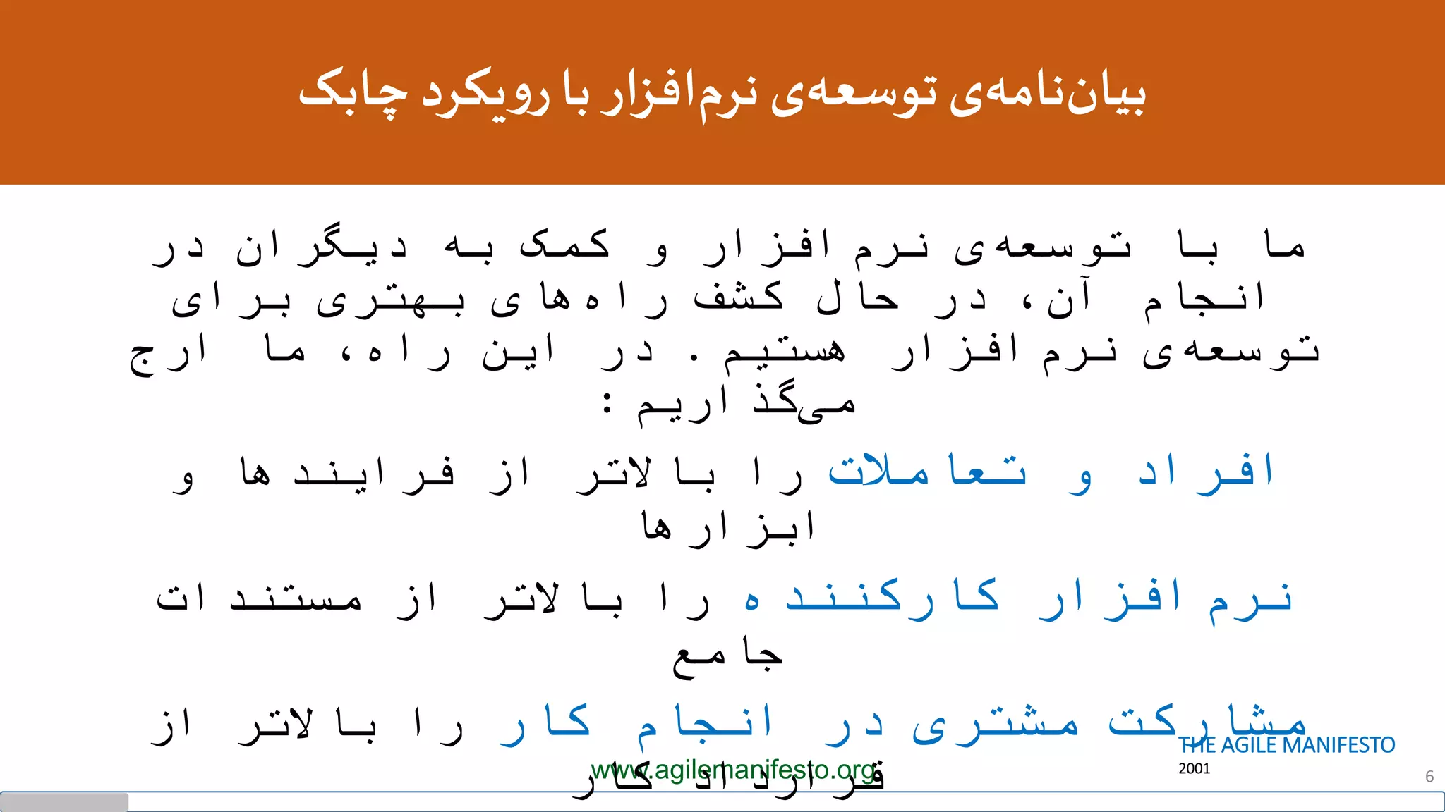 THE AGILE MANIFESTO
2001www.agilemanifesto.org 6
‫چابک‬ ‫یکرد‬‫و‬‫ر‬‫با‬‫افزار‬‫نرم‬ ‫ی‬‫توسعه‬‫ی‬‫نامه‬‫بیان‬
‫ما‬‫با‬‫افزار‬‫نرم‬ ‫ی‬‫توسعه‬‫در‬ ‫دیگران‬ ‫به‬ ‫کمک‬ ‫و‬
‫انجام‬،‫آن‬‫کشف‬ ‫حال‬ ‫در‬‫های‬‫راه‬‫برای‬ ‫بهتری‬
‫هستیم‬ ‫افزار‬‫نرم‬ ‫ی‬‫توسعه‬.‫ارج‬ ‫ما‬ ،‫راه‬ ‫این‬ ‫در‬
‫گذاریم‬‫می‬:
‫افراد‬‫تعامالت‬ ‫و‬‫باالتر‬ ‫را‬‫از‬‫فرایندها‬‫و‬
‫ابزارها‬
‫افزار‬‫نرم‬‫کارکننده‬‫باالتر‬ ‫را‬‫مستندات‬ ‫از‬
‫جامع‬
‫مشارکت‬‫کار‬ ‫انجام‬ ‫در‬ ‫مشتری‬‫باالتر‬ ‫را‬‫از‬
‫قرارداد‬‫کار‬
 
