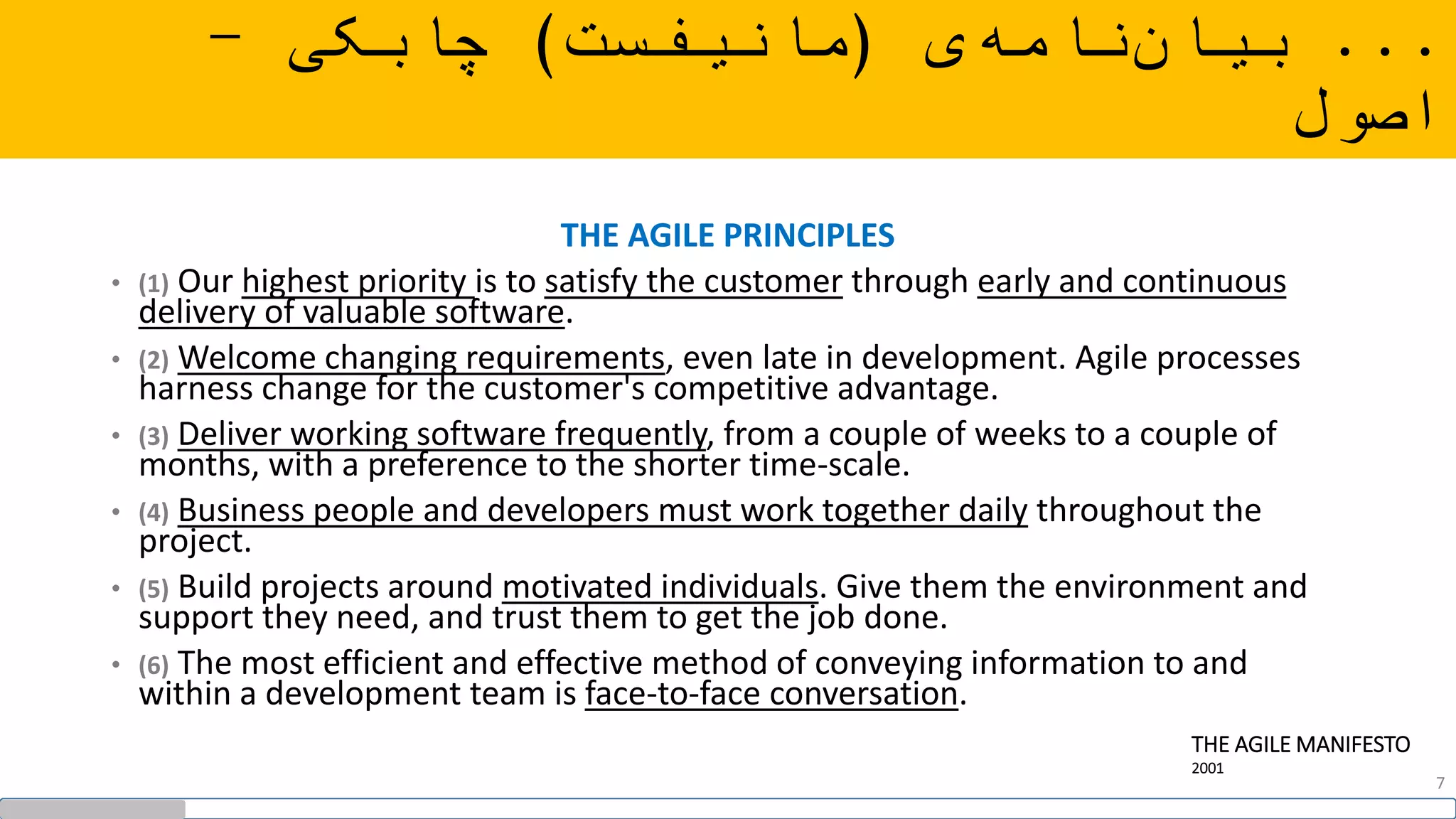 ...‫ی‬‫نامه‬‫بیان‬(‫مانیفست‬)‫چابکی‬-
‫اصول‬
THE AGILE PRINCIPLES
• (1) Our highest priority is to satisfy the customer through early and continuous
delivery of valuable software.
• (2) Welcome changing requirements, even late in development. Agile processes
harness change for the customer's competitive advantage.
• (3) Deliver working software frequently, from a couple of weeks to a couple of
months, with a preference to the shorter time-scale.
• (4) Business people and developers must work together daily throughout the
project.
• (5) Build projects around motivated individuals. Give them the environment and
support they need, and trust them to get the job done.
• (6) The most efficient and effective method of conveying information to and
within a development team is face-to-face conversation.
THE AGILE MANIFESTO
2001
7
 