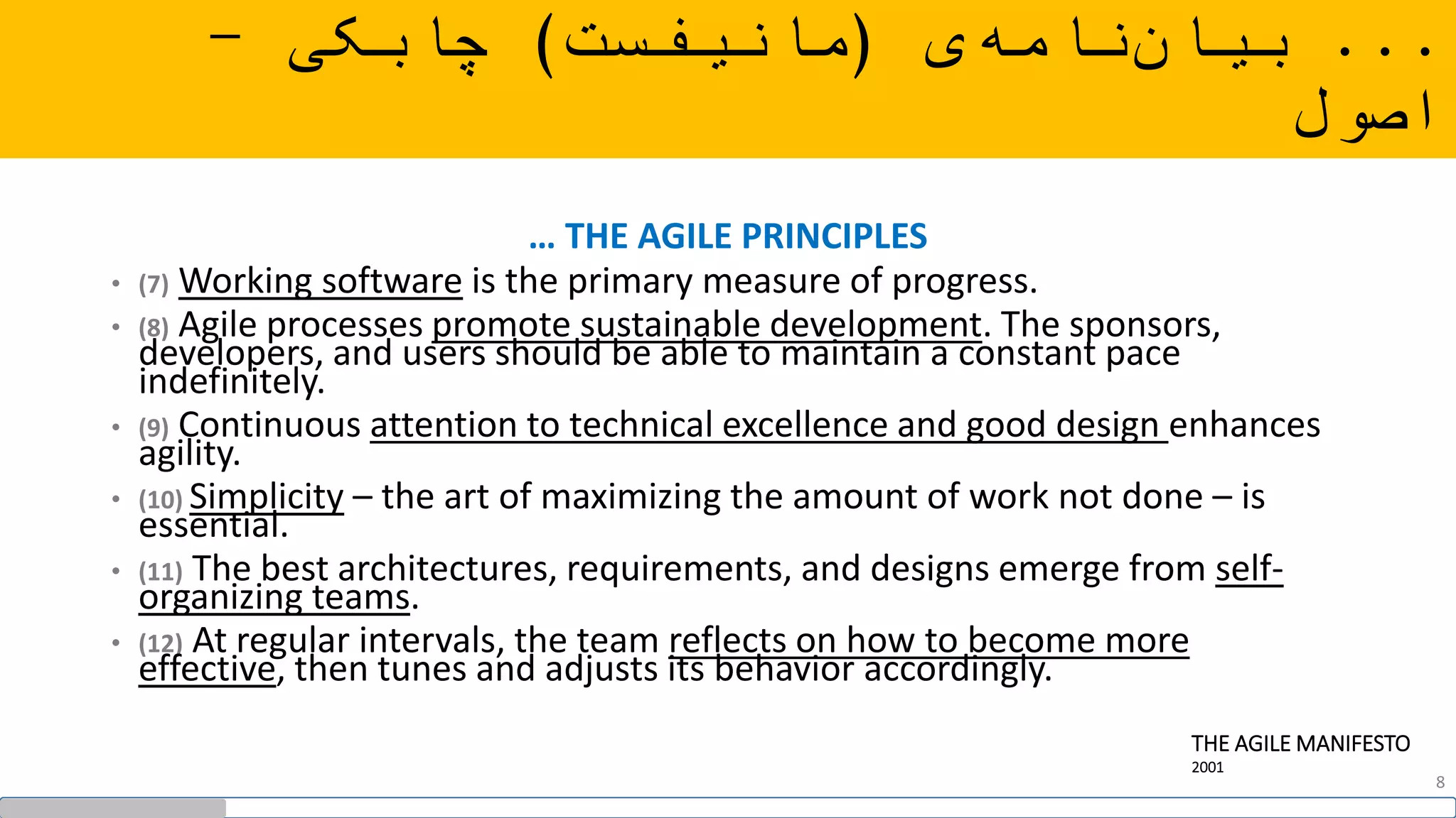 … THE AGILE PRINCIPLES
• (7) Working software is the primary measure of progress.
• (8) Agile processes promote sustainable development. The sponsors,
developers, and users should be able to maintain a constant pace
indefinitely.
• (9) Continuous attention to technical excellence and good design enhances
agility.
• (10) Simplicity – the art of maximizing the amount of work not done – is
essential.
• (11) The best architectures, requirements, and designs emerge from self-
organizing teams.
• (12) At regular intervals, the team reflects on how to become more
effective, then tunes and adjusts its behavior accordingly.
THE AGILE MANIFESTO
2001
...‫ی‬‫نامه‬‫بیان‬(‫مانیفست‬)‫چابکی‬-
‫اصول‬
8
 