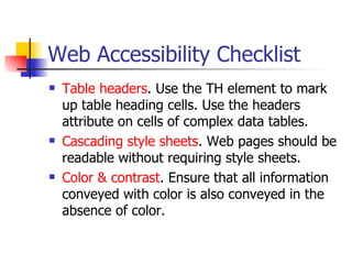 Web Accessibility Checklist Table headers . Use the TH element to mark up table heading cells. Use the headers attribute on cells of complex data tables.  Cascading style sheets . Web pages should be readable without requiring style sheets.  Color & contrast . Ensure that all information conveyed with color is also conveyed in the absence of color.  