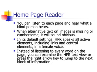 Home Page Reader You can listen to each page and hear what a blind person hears.  When alternative text on images is missing or cumbersome, it will sound obvious.  In its default settings, HPR speaks all active elements, including links and control elements, in a female voice.  Instead of listening to every word on the page, you can examine the HPR text view or press the right arrow key to jump to the next block of information.  