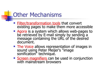 Other Mechanisms Filter/transformation tools  that convert existing pages to make them more accessible Agora  is a system which allows web-pages to be retrieved by E-mail simply by sending a message containing the URL of the desired document.  The Voice  allows representation of images in sound using Peter Meijer's "image sonification" technique.  Screen magnifiers  can be used in conjunction with mainstream browsers 