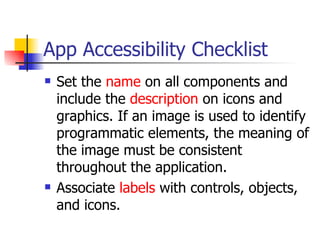 App Accessibility Checklist Set the  name  on all components and include the  description  on icons and graphics. If an image is used to identify programmatic elements, the meaning of the image must be consistent throughout the application.  Associate  labels  with controls, objects, and icons.  