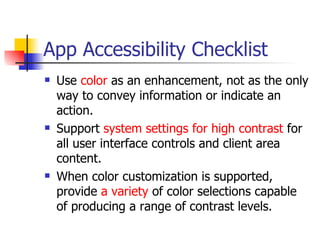 App Accessibility Checklist Use  color  as an enhancement, not as the only way to convey information or indicate an action.  Support  system settings for high contrast  for all user interface controls and client area content.  When color customization is supported, provide  a variety  of color selections capable of producing a range of contrast levels.  