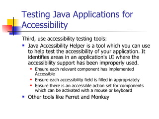 Testing Java Applications for Accessibility Third, use accessibility testing tools:  Java Accessibility Helper is a tool which you can use to help test the accessibility of your application. It identifies areas in an application's UI where the accessibility support has been improperly used.  Ensure each relevant component has implemented Accessible  Ensure each accessibility field is filled in appropriately  Ensure there is an accessible action set for components which can be activated with a mouse or keyboard  Other tools like Ferret and Monkey 