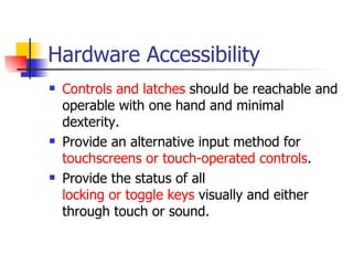Hardware Accessibility Controls and latches  should be reachable and operable with one hand and minimal dexterity.  Provide an alternative input method for  touchscreens  or touch-operated controls .  Provide the status of all  locking or toggle keys  visually and either through touch or sound.  