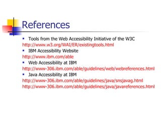References Tools from the Web Accessibility Initiative of the W3C http://www.w3.org/WAI/ER/existingtools.html IBM Accessibility Website http:// www.ibm.com /able Web Accessibility at IBM http://www-306.ibm.com/able/guidelines/web/webreferences.html Java Accessibility at IBM http://www-306.ibm.com/able/guidelines/java/snsjavag.html http://www-306.ibm.com/able/guidelines/java/javareferences.html 