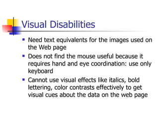 Visual Disabilities Need text equivalents for the images used on the Web page Does not find the mouse useful because it requires hand and eye coordination: use only keyboard Cannot use visual effects like italics, bold lettering, color contrasts effectively to get visual cues about the data on the web page 