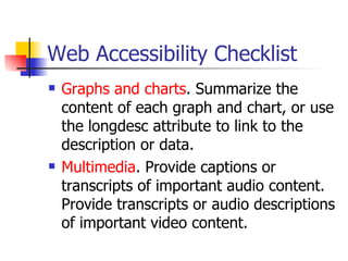 Web Accessibility Checklist Graphs and charts . Summarize the content of each graph and chart, or use the longdesc attribute to link to the description or data.  Multimedia . Provide captions or transcripts of important audio content. Provide transcripts or audio descriptions of important video content.  