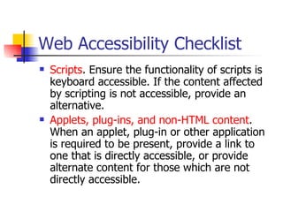 Web Accessibility Checklist Scripts . Ensure the functionality of scripts is keyboard accessible. If the content affected by scripting is not accessible, provide an alternative.  Applets, plug-ins, and non-HTML content . When an applet, plug-in or other application is required to be present, provide a link to one that is directly accessible, or provide alternate content for those which are not directly accessible.  
