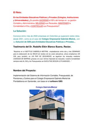 El Reto:

En las Entidades Educativas Públicas y Privadas (Colegios, Instituciones
y Universidades):¿Es posible AHORRAR el 95% del tiempo en su gestión
Contable y Administrativa, MEJORAR sus Recaudos, MANTENER la
Contabilidad al Día y CONTROLAR sus Presupuestos?

La Solución:

Conozca cómo más de 2500 empresas en Colombia ya superaron estos retos,
desde 2001, como es el caso del Colegio Empresarial Gabriela Mistral,, con
La Solución de GBS para Entidades Educativas Públicas o Privadas...

Testimonio del Dr. Rodolfo Elkin Blanco Bueno, Rector.

“Nosotros en el INSTITUO GABRIELA MISTRAL empleábamos entre dos y tres SEMANAS
para la elaboración de los MILES de recibos de los costo educativos, ahora empleamos UN
DIA, pero también, en UN PAR DE SEGUNDOS, se legalizan los recaudos mediante
CODIGOS DE BARRAS, gracias a lo cual, hemos mejorado los recaudos, nuestra Contabilidad
siempre está AL DIA y los Presupuestos se EJECUTAN SEGÚN LO PLANEADO...”




Nombre del Proyecto:

Implementación del Sistema de Información Contable, Presupuestal, de
Pensiones y Cartera para el Colegio Empresarial Gabriela Mistral de
Floridablanca en Santander, con base en el software GBS
 