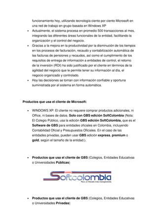 funcionamiento hoy, utilizando tecnología ciento por ciento Microsoft en
       una red de trabajo en grupo basada en Windows XP
   •   Actualmente, el sistema procesa en promedio 500 transacciones al mes,
       integrando las diferentes áreas funcionales de la entidad, facilitando la
       organización y el control del negocio.
   •   Gracias a la mejora en la productividad por la disminución de los tiempos
       en los procesos de facturación, recaudo y contabilización automática de
       las facturas de pensiones y recaudos, así como el cumplimiento de los
       requisitos de entrega de información a entidades de control, el retorno
       de la inversión (ROI) ha sido justificado por el cliente en términos de la
       agilidad del negocio que le permite tener su información al día, el
       negocio organizado y controlado.
   •   Hoy las decisiones se toman con información confiable y oportuna
       suministrada por el sistema en forma automática.




Productos que usa el cliente de Microsoft:

   •   WINDOWS XP: El cliente no requiere comprar productos adicionales, ni
       Office, ni bases de datos. Solo con GBS edición SoftColombia (Nota:
       El Colegio Público, usa la edición GBS edición SoftColombia, que es el
       Software de GBS para entidades oficiales en Colombia, incluyendo
       Contabilidad Oficial y Presupuestos Oficiales. En el caso de las
       entidades privadas, pueden usar GBS edición express, premium o
       gold, según el tamaño de la entidad.).




   •   Productos que usa el cliente de GBS (Colegios, Entidades Educativas
       o Universidades Públicas)




   •   Productos que usa el cliente de GBS (Colegios, Entidades Educativas
       o Universidades Privadas)
 