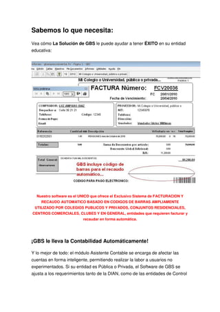 Sabemos lo que necesita:
Vea cómo La Solución de GBS le puede ayudar a tener ÉXITO en su entidad
educativa:




  Nuestro software es el UNICO que ofrece el Exclusivo Sistema de FACTURACION Y
     RECAUDO AUTOMATICO BASADO EN CODIGOS DE BARRAS AMPLIAMENTE
 UTILIZADO POR COLEGIOS PUBLICOS Y PRIVADOS, CONJUNTOS RESIDENCIALES,
CENTROS COMERCIALES, CLUBES Y EN GENERAL, entidades que requieren facturar y
                          recaudar en forma automática.




¡GBS le lleva la Contabilidad Automáticamente!

Y lo mejor de todo: el módulo Asistente Contable se encarga de afectar las
cuentas en forma inteligente, permitiendo realizar la labor a usuarios no
experimentados. Si su entidad es Pública o Privada, el Software de GBS se
ajusta a los requerimientos tanto de la DIAN, como de las entidades de Control
 