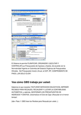 El Sistema le permite PLANIFICAR, ORGANIZAR, EJECUTAR Y
CONTROLAR sus Presupuestos de Ingresos y Gastos, de acuerdo con la
Normatividad Vigente en Colombia del Estatuto Orgánico de Presupuestos
Oficiales. Del Presupuesto Inicial o Anual, al CDP, RP, COMPROBANTE DE
PAGO, ¡UN SOLO CLICK!




Vea cómo GBS trabaja por usted:
Sabemos lo que necesita: FACTURAR SERVICIOS EDUCATIVOS, IMPRIMIR
RECIBOS PARA RECAUDO, RECAUDAR Y LLEVAR LA CONTABILIDAD
AUTOMÁTICA, y además, GESTIONAR LOS PRESUPUESTOS DE
INGRESOS Y GASTOS: ¡Automatizar el Ciclo de Caja! ¡Recaudar en el menor
tiempo!

{tab= Paso 1: GBS hace los Recibos para Recaudo por usted...}
 