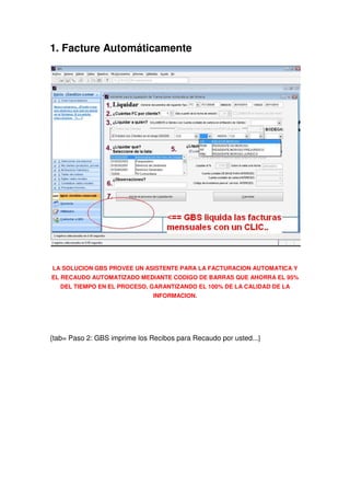 1. Facture Automáticamente




LA SOLUCION GBS PROVEE UN ASISTENTE PARA LA FACTURACION AUTOMATICA Y
EL RECAUDO AUTOMATIZADO MEDIANTE CODIGO DE BARRAS QUE AHORRA EL 95%
   DEL TIEMPO EN EL PROCESO, GARANTIZANDO EL 100% DE LA CALIDAD DE LA
                               INFORMACION.




{tab= Paso 2: GBS imprime los Recibos para Recaudo por usted...}
 