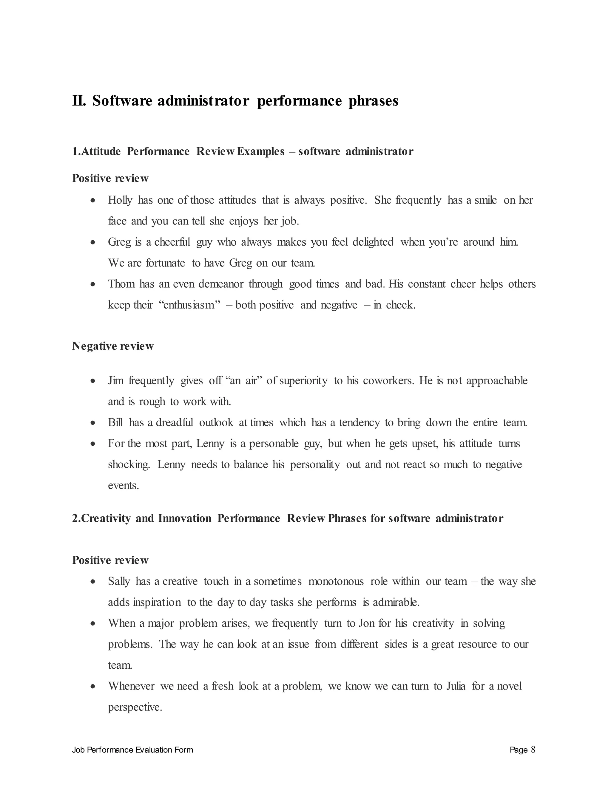 Job Performance Evaluation Form Page 8
II. Software administrator performance phrases
1.Attitude Performance Review Examples – software administrator
Positive review
 Holly has one of those attitudes that is always positive. She frequently has a smile on her
face and you can tell she enjoys her job.
 Greg is a cheerful guy who always makes you feel delighted when you’re around him.
We are fortunate to have Greg on our team.
 Thom has an even demeanor through good times and bad. His constant cheer helps others
keep their “enthusiasm” – both positive and negative – in check.
Negative review
 Jim frequently gives off “an air” of superiority to his coworkers. He is not approachable
and is rough to work with.
 Bill has a dreadful outlook at times which has a tendency to bring down the entire team.
 For the most part, Lenny is a personable guy, but when he gets upset, his attitude turns
shocking. Lenny needs to balance his personality out and not react so much to negative
events.
2.Creativity and Innovation Performance Review Phrases for software administrator
Positive review
 Sally has a creative touch in a sometimes monotonous role within our team – the way she
adds inspiration to the day to day tasks she performs is admirable.
 When a major problem arises, we frequently turn to Jon for his creativity in solving
problems. The way he can look at an issue from different sides is a great resource to our
team.
 Whenever we need a fresh look at a problem, we know we can turn to Julia for a novel
perspective.
 