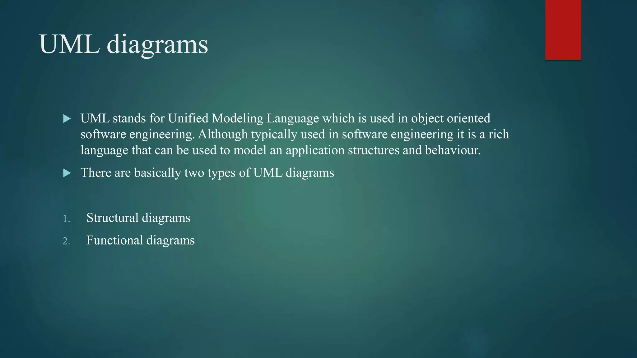 UML diagrams
 UML stands for Unified Modeling Language which is used in object oriented
software engineering. Although typically used in software engineering it is a rich
language that can be used to model an application structures and behaviour.
 There are basically two types of UML diagrams
1. Structural diagrams
2. Functional diagrams
 