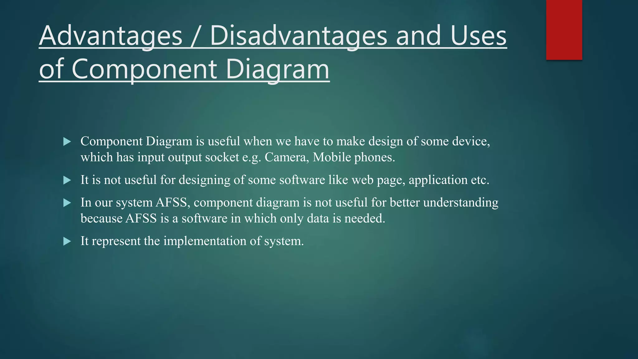 Advantages / Disadvantages and Uses
of Component Diagram
 Component Diagram is useful when we have to make design of some device,
which has input output socket e.g. Camera, Mobile phones.
 It is not useful for designing of some software like web page, application etc.
 In our system AFSS, component diagram is not useful for better understanding
because AFSS is a software in which only data is needed.
 It represent the implementation of system.
 