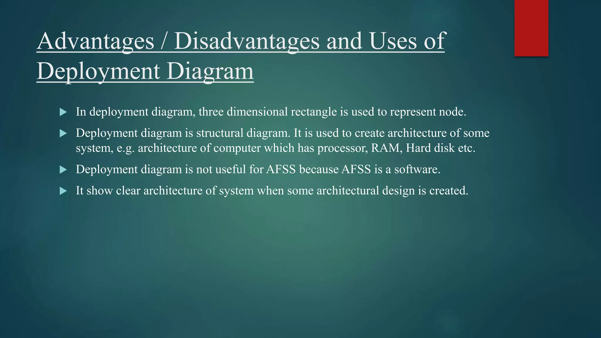 Advantages / Disadvantages and Uses of
Deployment Diagram
 In deployment diagram, three dimensional rectangle is used to represent node.
 Deployment diagram is structural diagram. It is used to create architecture of some
system, e.g. architecture of computer which has processor, RAM, Hard disk etc.
 Deployment diagram is not useful for AFSS because AFSS is a software.
 It show clear architecture of system when some architectural design is created.
 