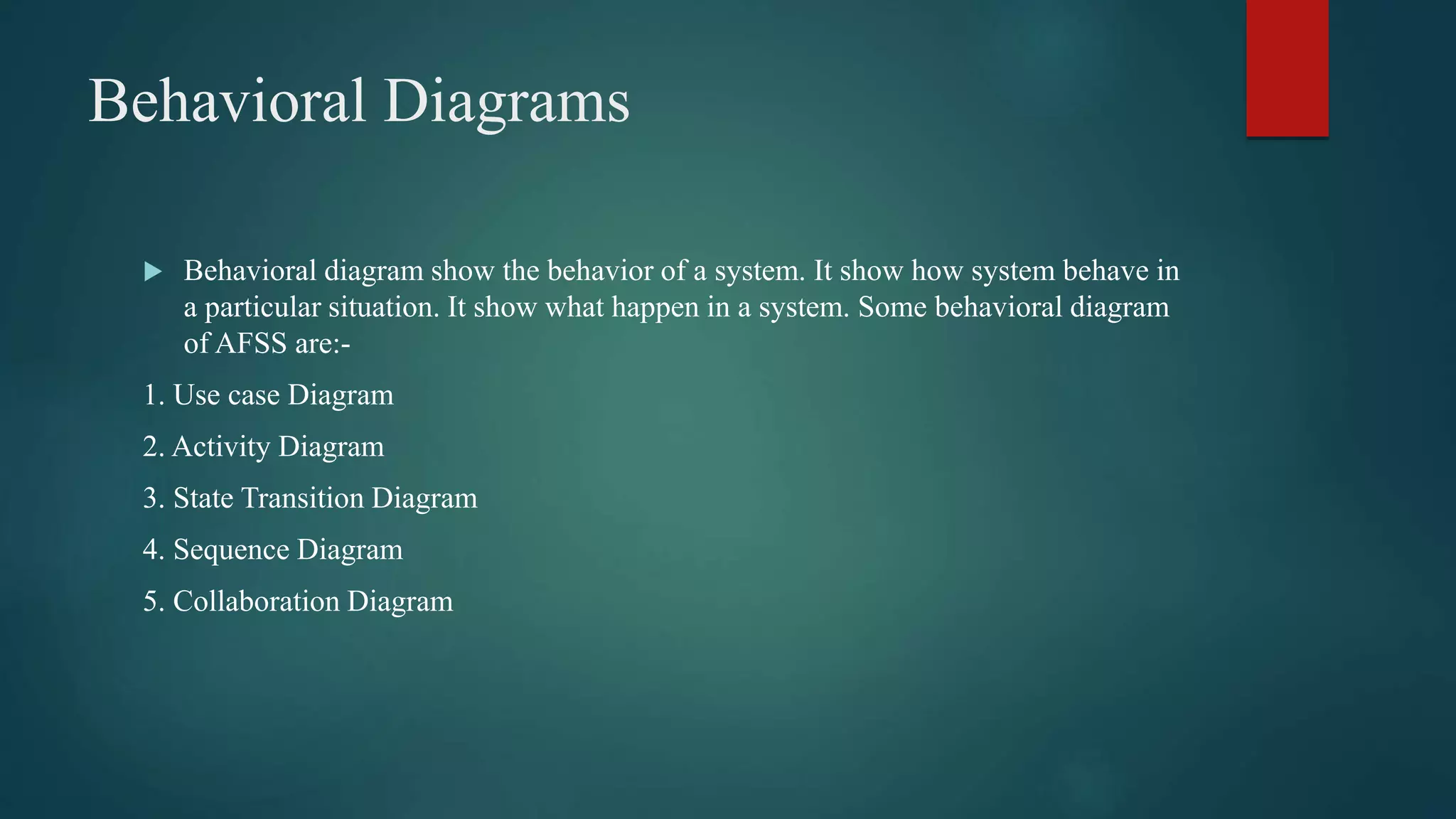 Behavioral Diagrams
 Behavioral diagram show the behavior of a system. It show how system behave in
a particular situation. It show what happen in a system. Some behavioral diagram
of AFSS are:-
1. Use case Diagram
2. Activity Diagram
3. State Transition Diagram
4. Sequence Diagram
5. Collaboration Diagram
 