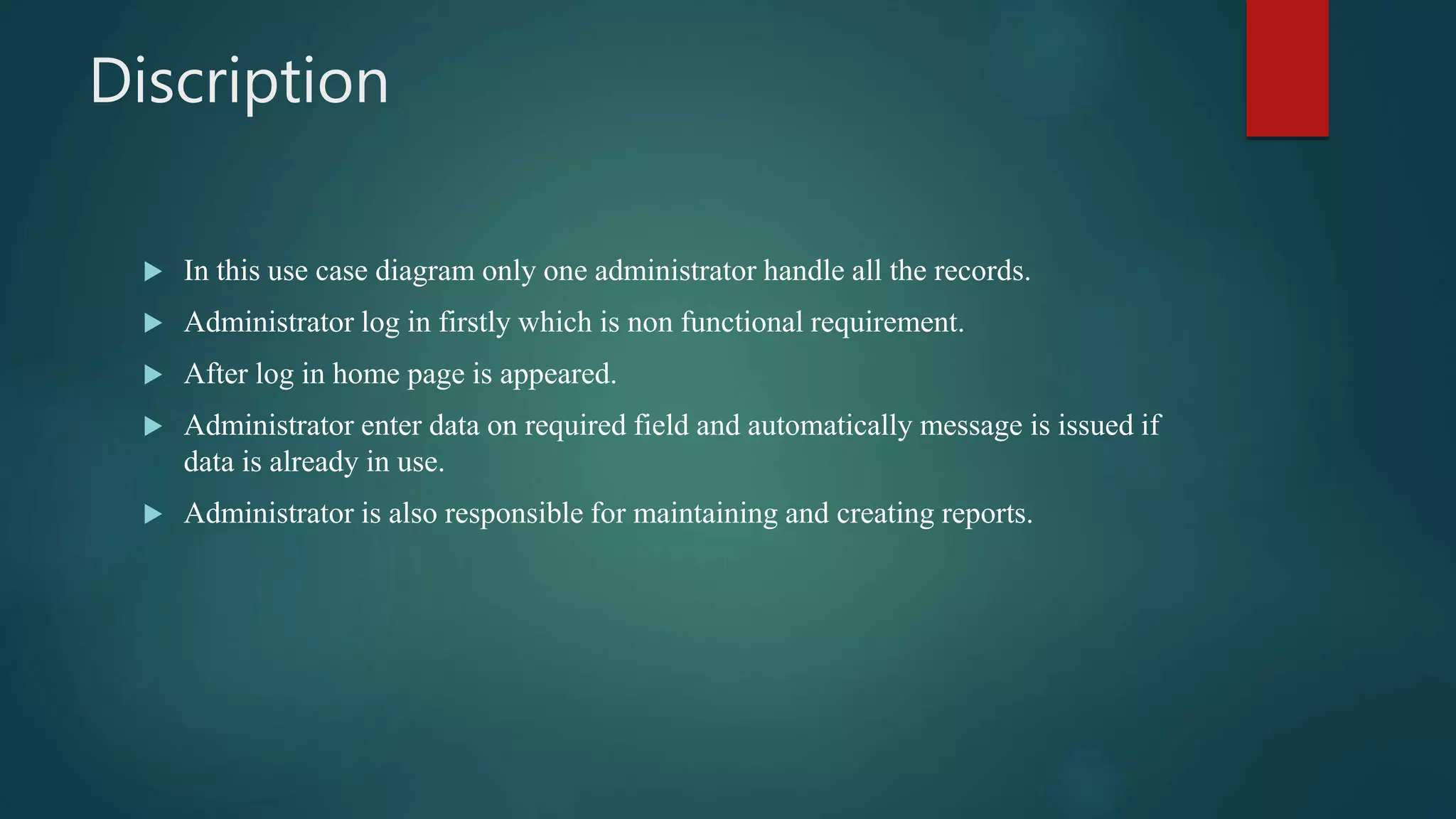 Discription
 In this use case diagram only one administrator handle all the records.
 Administrator log in firstly which is non functional requirement.
 After log in home page is appeared.
 Administrator enter data on required field and automatically message is issued if
data is already in use.
 Administrator is also responsible for maintaining and creating reports.
 
