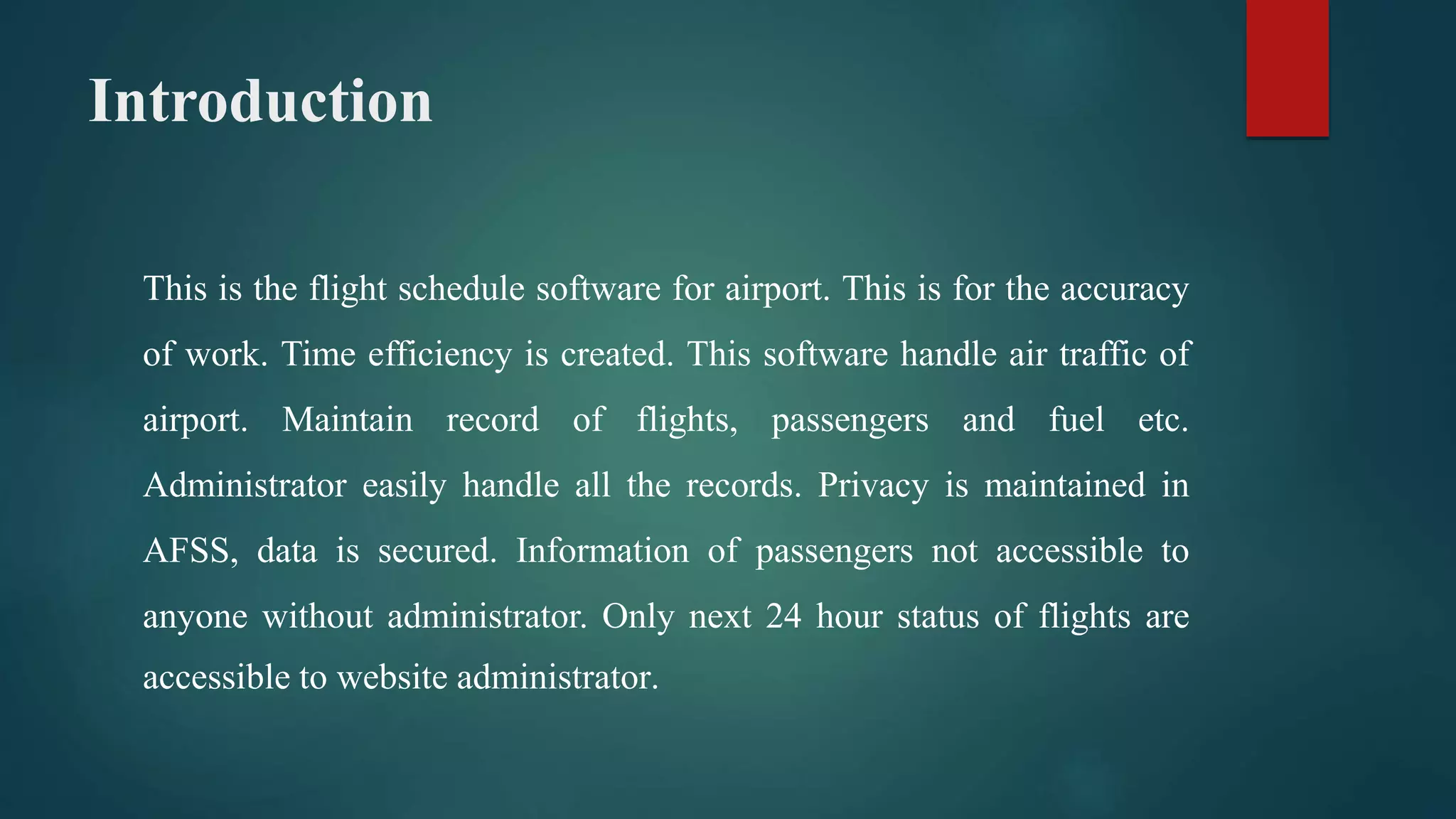 Introduction
This is the flight schedule software for airport. This is for the accuracy
of work. Time efficiency is created. This software handle air traffic of
airport. Maintain record of flights, passengers and fuel etc.
Administrator easily handle all the records. Privacy is maintained in
AFSS, data is secured. Information of passengers not accessible to
anyone without administrator. Only next 24 hour status of flights are
accessible to website administrator.
 