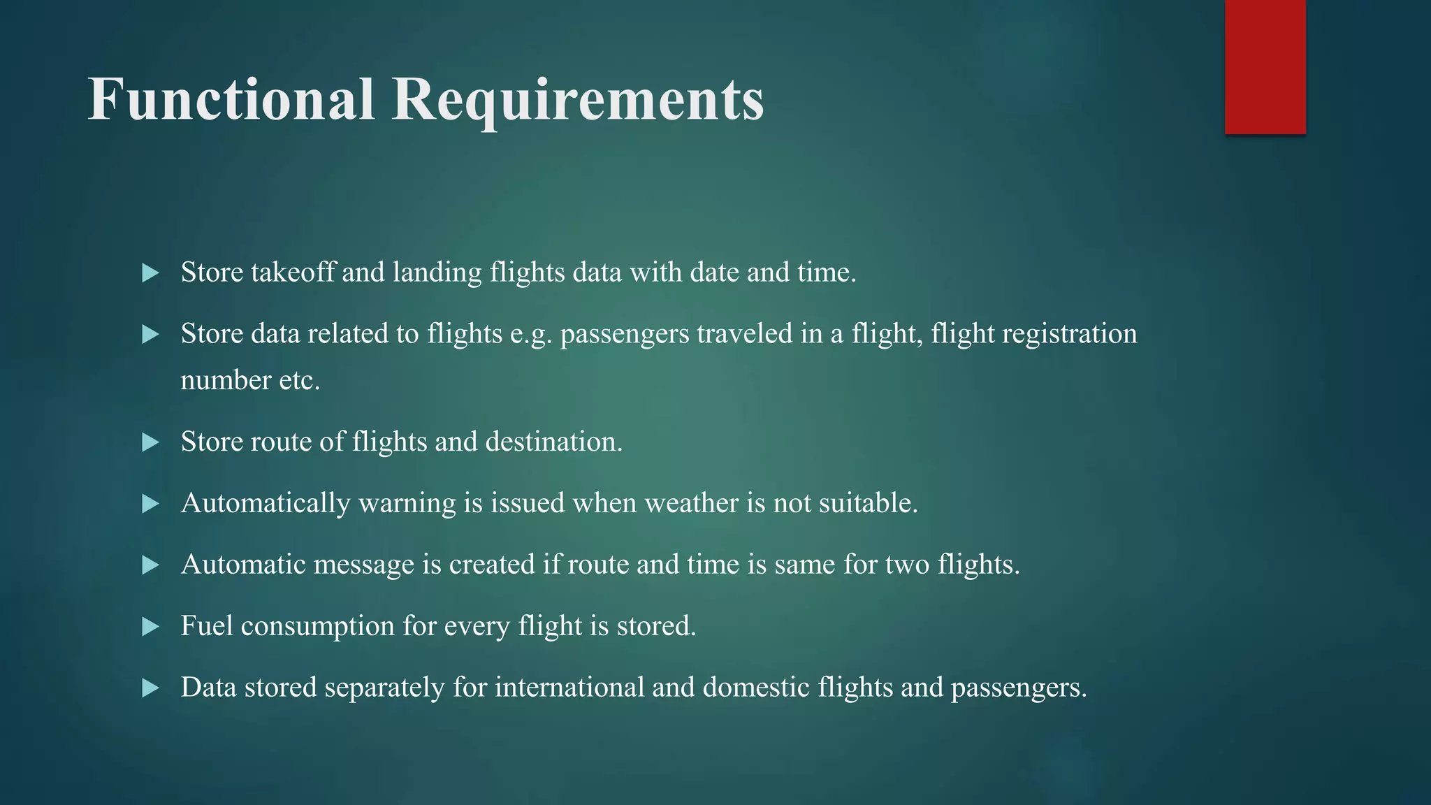 Functional Requirements
 Store takeoff and landing flights data with date and time.
 Store data related to flights e.g. passengers traveled in a flight, flight registration
number etc.
 Store route of flights and destination.
 Automatically warning is issued when weather is not suitable.
 Automatic message is created if route and time is same for two flights.
 Fuel consumption for every flight is stored.
 Data stored separately for international and domestic flights and passengers.
 