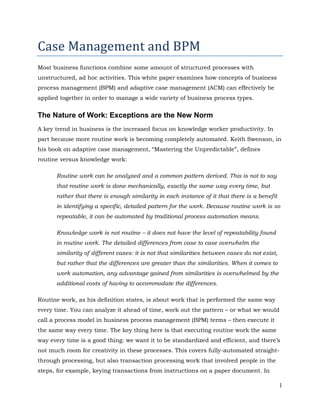 Case Management and BPM
Most business functions combine some amount of structured processes with
unstructured, ad hoc activities. This white paper examines how concepts of business
process management (BPM) and adaptive case management (ACM) can effectively be
applied together in order to manage a wide variety of business process types.


The Nature of Work: Exceptions are the New Norm
A key trend in business is the increased focus on knowledge worker productivity. In
part because more routine work is becoming completely automated. Keith Swenson, in
his book on adaptive case management, “Mastering the Unpredictable”, defines
routine versus knowledge work:

      Routine work can be analyzed and a common pattern derived. This is not to say
      that routine work is done mechanically, exactly the same way every time, but
      rather that there is enough similarity in each instance of it that there is a benefit
      in identifying a specific, detailed pattern for the work. Because routine work is so
      repeatable, it can be automated by traditional process automation means.

      Knowledge work is not routine – it does not have the level of repeatability found
      in routine work. The detailed differences from case to case overwhelm the
      similarity of different cases: it is not that similarities between cases do not exist,
      but rather that the differences are greater than the similarities. When it comes to
      work automation, any advantage gained from similarities is overwhelmed by the
      additional costs of having to accommodate the differences.

Routine work, as his definition states, is about work that is performed the same way
every time. You can analyze it ahead of time, work out the pattern – or what we would
call a process model in business process management (BPM) terms – then execute it
the same way every time. The key thing here is that executing routine work the same
way every time is a good thing: we want it to be standardized and efficient, and there’s
not much room for creativity in these processes. This covers fully-automated straight-
through processing, but also transaction processing work that involved people in the
steps, for example, keying transactions from instructions on a paper document. In

                                                                                               1
 