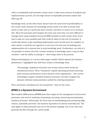 order to standardize and automate routine work, it takes some amount of analysis and
implementation up front, but the high volume of repeatable processes makes that
effort pay off.

Knowledge work, on the other hand, doesn’t have the same level of predictability as
the routine work; instead, the knowledge worker needs to be able to decide what
action to take next on a particular piece of work, and when to send it on to someone
else. Since the processes don’t happen the same way each time, it’s more difficult to
manage them using standard structured BPM methods as with routine work. If you
had to map out every possible path that could be taken in this sort of situation, it
would take forever to get something implemented, and it would never be complete. In
other words, it would be too expensive to even try to do that sort of modeling and
implementation for a process that is truly knowledge work. Furthermore, not only is it
not possible to remove all of the runtime variation in knowledge work, it may be that
variation – and the ability to manage it – that brings value to the process.

Deloitte Development, in a recent white paper entitled “Social software for business
performance”, highlighted this shift from routine to knowledge work:

       “Increasingly, employees encounter non-routine issues which break the
       standard processes. These “exceptions” impede operating processes and drag
       down business performance across all parts of the organization... The current
       technologies support standard business processes, but fail to support the
       dynamic informal communications needed for resolving exceptions.”

Their conclusion: exceptions are not exceptional – they are the norm.


BPMS in a Dynamic Environment
Most modern BPM systems (BPMS) have their origins in the management of structured
processes, and excel at modeling, automating, executing, measuring and optimizing
business processes. Historically, the focus was on standardizing and automating high-
volume, repeatable processes: the business equivalent of a factory assembly line. The
only agility in these processes was not in the process topology, but in the rules that
governed the flow through the a priori model.



                                                                                         2
 