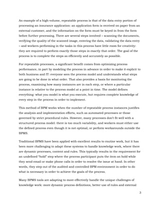 An example of a high-volume, repeatable process is that of the data entry portion of
processing an insurance application: an application form is received on paper from an
external customer, and the information on the form must be keyed in from the form
before further processing. There are several steps involved – scanning the documents,
verifying the quality of the scanned image, entering the data, validating the data entry
– and workers performing in the tasks in this process have little room for creativity:
they are required to perform exactly those steps in exactly that order. The goal of the
process is to complete the steps as efficiently and accurately as possible.

For repeatable processes, a significant benefit comes from optimizing process
performance, in part by modeling the process in advance in order to make it explicit to
both business and IT: everyone sees the process model and understands what steps
are going to be done in what order. That also provides a basis for monitoring the
process, examining how many instances are in each step, or where a particular
instance is relative to the process model at a point in time. The model defines
everything: what you model is what you execute, but requires complete knowledge of
every step in the process in order to implement.

This method of BPM works when the number of repeatable process instances justifies
the analysis and implementation efforts, such as automated processes or those
governed by strict procedural rules. However, many processes don’t fit well with a
structured process model: there is too much variability, and workers must either use
the defined process even though it is not optimal, or perform workarounds outside the
BPMS.

Traditional BPMS have been applied with excellent results to routine work, but it has
been more challenging to adapt these systems to handle knowledge work, where there
are dynamic processes, content and rules. This typically results in the requirement for
an undefined “hold” step where the process participant puts the item on hold while
they send email or make phone calls in order to resolve the issue at hand. In other
words, they step out of the audited and controlled BPM environment in order to do
what is necessary in order to achieve the goals of the process.

Many BPMS tools are adapting to more effectively handle the unique challenges of
knowledge work: more dynamic process definitions, better use of rules and external

                                                                                          3
 