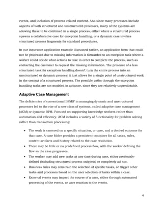 events, and inclusion of process-related content. And since many processes include
aspects of both structured and unstructured processes, many of the systems are
allowing these to be combined in a single process, either where a structured process
spawns a collaborative case for exception handling, or a dynamic case invokes
structured process fragments for standard procedures.

In our insurance application example discussed earlier, an application form that could
not be processed due to missing information is forwarded to an exception task where a
worker could decide what actions to take in order to complete the process, such as
contacting the customer to request the missing information. The presence of a less
structured task for exception handling doesn’t turn the entire process into an
unstructured or dynamic process: it just allows for a single point of unstructured work
in the context of a structured process. The possible paths through the exception
handling tasks are not modeled in advance, since they are relatively unpredictable.


Adaptive Case Management
The deficiencies of conventional BPMS’ in managing dynamic and unstructured
processes led to the rise of a new class of systems, called adaptive case management
(ACM) or dynamic BPM. Focused on supporting knowledge workers rather than
automation and efficiency, ACM includes a variety of functionality for problem solving
rather than transaction processing:

      The work is centered on a specific situation, or case, and a desired outcome for
       that case. A case folder provides a persistent container for all tasks, rules,
       content artifacts and history related to the case resolution.
      There may be little or no predefined process flow, with the worker defining the
       flow as the case progresses.
      The worker may add new tasks at any time during case, either previously-
       defined (including structured process snippets) or completely ad hoc.
      Business rules may constrain the selection of specific tasks, or trigger other
       tasks and processes based on the user selection of tasks within a case.
      External events may impact the course of a case, either through automated
       processing of the events, or user reaction to the events.



                                                                                         4
 