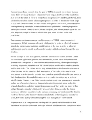Human-focused and content-rich, the goal of ACM is to assist, not replace, human
work. There are many business situations where we just don’t know the exact steps
that need to be taken in order to complete an assignment: we need to get started, then
use information that comes up during the process in order to determine which steps
to take next. Peter Drucker, the well-known management consultant, coined the term
“management by objectives” to describe how these processes – and the people who
participate in them – need to work: you set the goals, and let the person figure out the
best way to do things in order to achieve that goal based on their skills and
experience.

Case management systems must combine aspects of BPMS, enterprise content
management (ECM), business rules and collaboration in order to effectively support
knowledge workers, and maintain a solid history of the case in order to allow for
auditing and also to provide a reference for workers added partway through the case
timeline.

For an example of case management, consider an insurance claims process. Unlike
the insurance application process discussed earlier, which has a fairly structured
process with a few points of unstructured exception handling, claims processing is
primarily a dynamic process where the claims worker decides what tasks to perform,
and in what order. The claims worker may request information from the customer or
other involved parties based on their assessment of the claim, then wait for that
information to arrive in order to build up a complete, auditable claim file that supports
their final decision. The goal of the process is to resolve the claim, not to perform
specific tasks. However, even this dynamic, unstructured case management scenario
makes use of structured process fragments in order to complete some tasks: the
original claim form and other supporting documents, if they arrive via paper or fax,
will go through a structured data entry process before being seen by the claims
worker, as will other structured tasks such as processing payments once the claim is
resolved. However, the claims worker is unlikely to be performing those structured
tasks, but works purely within the adaptive case management environment.

Proponents of ACM compare their offerings with a specific definition of BPM that
focuses on structured processes, although this is a somewhat unfair comparison: they


                                                                                        5
 