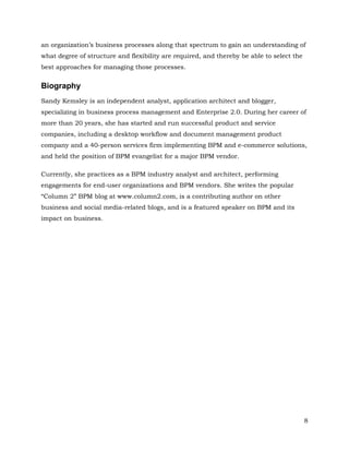 an organization’s business processes along that spectrum to gain an understanding of
what degree of structure and flexibility are required, and thereby be able to select the
best approaches for managing those processes.


Biography
Sandy Kemsley is an independent analyst, application architect and blogger,
specializing in business process management and Enterprise 2.0. During her career of
more than 20 years, she has started and run successful product and service
companies, including a desktop workflow and document management product
company and a 40-person services firm implementing BPM and e-commerce solutions,
and held the position of BPM evangelist for a major BPM vendor.

Currently, she practices as a BPM industry analyst and architect, performing
engagements for end-user organizations and BPM vendors. She writes the popular
“Column 2” BPM blog at www.column2.com, is a contributing author on other
business and social media-related blogs, and is a featured speaker on BPM and its
impact on business.




                                                                                           8
 