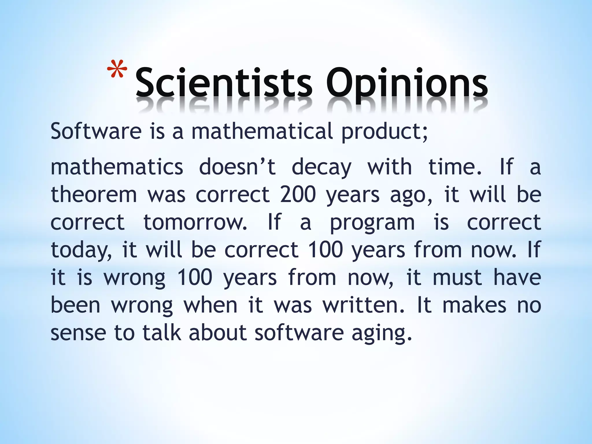 Software is a mathematical product;
mathematics doesn’t decay with time. If a
theorem was correct 200 years ago, it will be
correct tomorrow. If a program is correct
today, it will be correct 100 years from now. If
it is wrong 100 years from now, it must have
been wrong when it was written. It makes no
sense to talk about software aging.
*Scientists Opinions
 